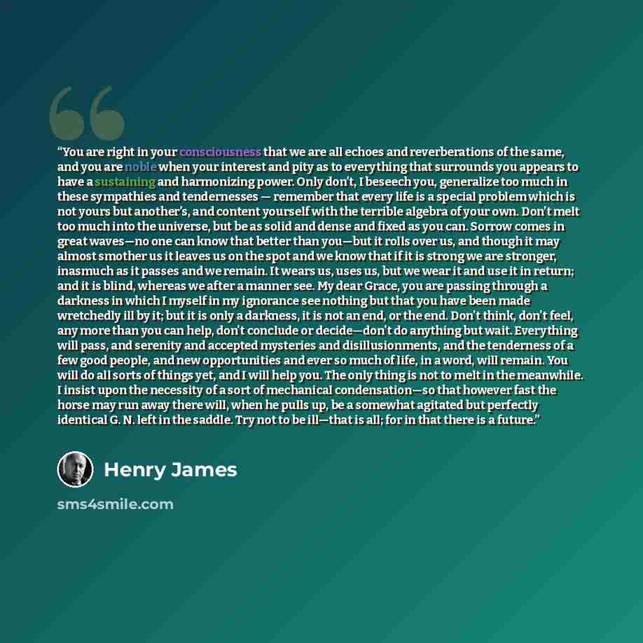 “You are right in your consciousness that we are all echoes and reverberations of the same, and you are noble when your interest and pity as to everything that surrounds you appears to have a sustaining and harmonizing power. Only don’t, I beseech you, generalize too much in these sympathies and…” quote by Henry James