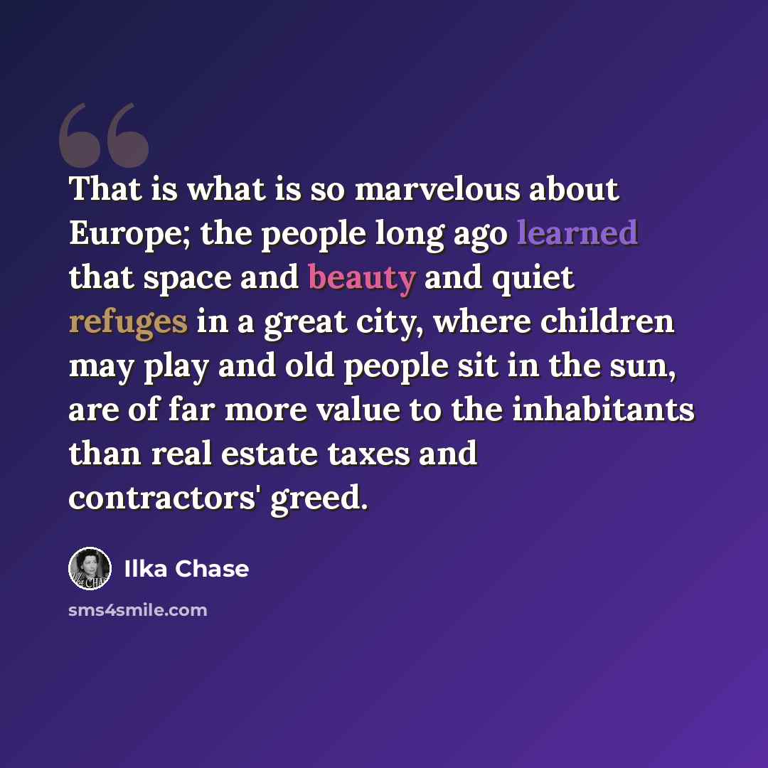 “That is what is so marvelous about Europe; the people long ago learned that space and beauty and quiet refuges in a great city, where children may play and old people sit in the sun, are of far more value to the inhabitants than real estate taxes and contractors' greed.” quote by Ilka Chase