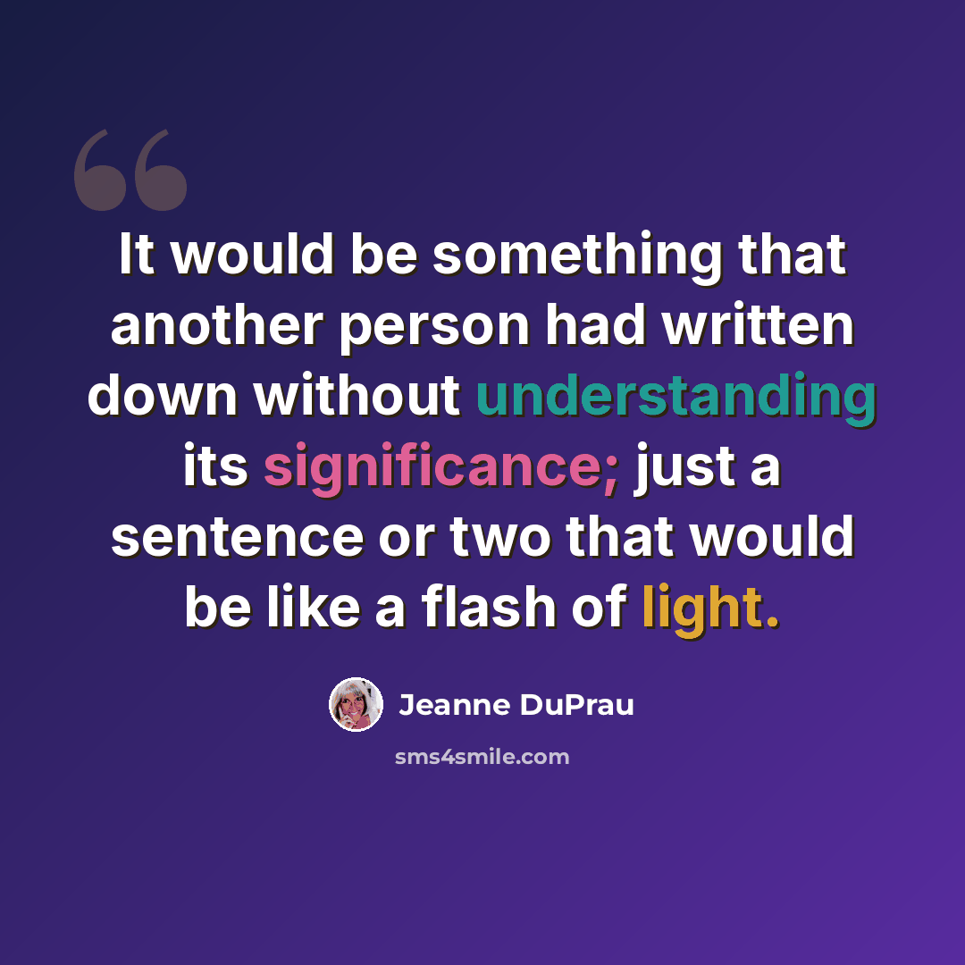 “It would be something that another person had written down without understanding its significance; just a sentence or two that would be like a flash of light.” quote by Jeanne DuPrau