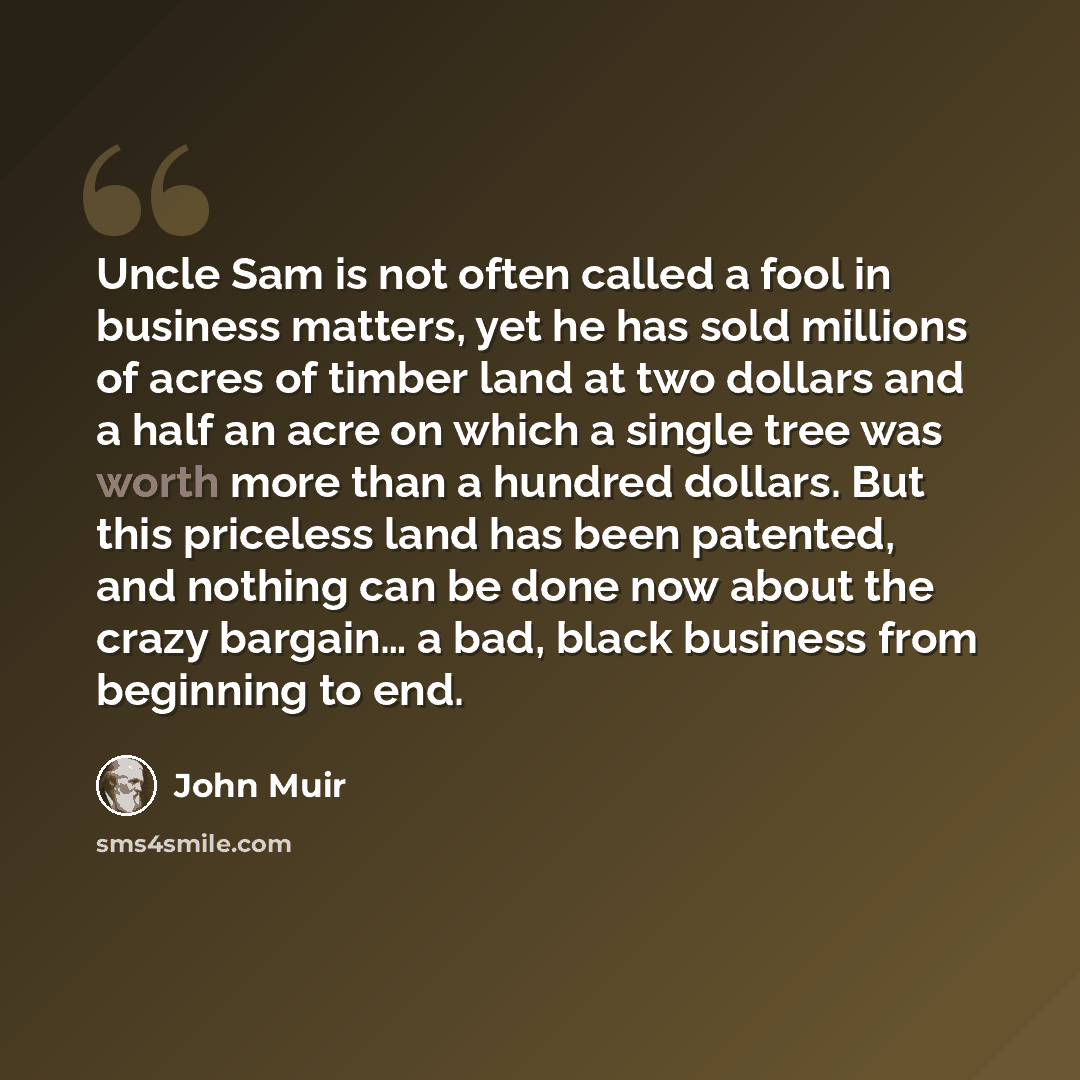 “Uncle Sam is not often called a fool in business matters, yet he has sold millions of acres of timber land at two dollars and a half an acre on which a single tree was worth more than a hundred dollars. But this priceless land has been patented, and nothing can be done now about the crazy bargain……” quote by John Muir