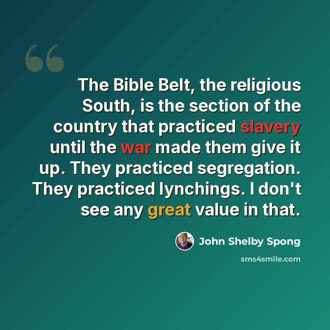 “The Bible Belt, the religious South, is the section of the country that practiced slavery until the war made them give it up. They practiced segregation. They practiced lynchings. I don't see any great value in that.” quote by John Shelby Spong