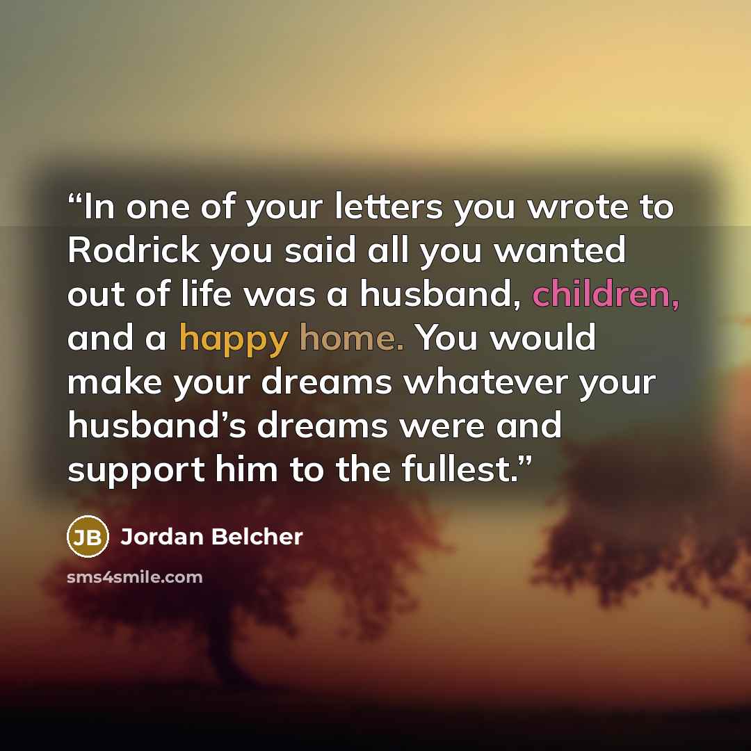 “In one of your letters you wrote to Rodrick you said all you wanted out of life was a husband, children, and a happy home. You would make your dreams whatever your husband’s dreams were and support him to the fullest.” quote by Jordan Belcher