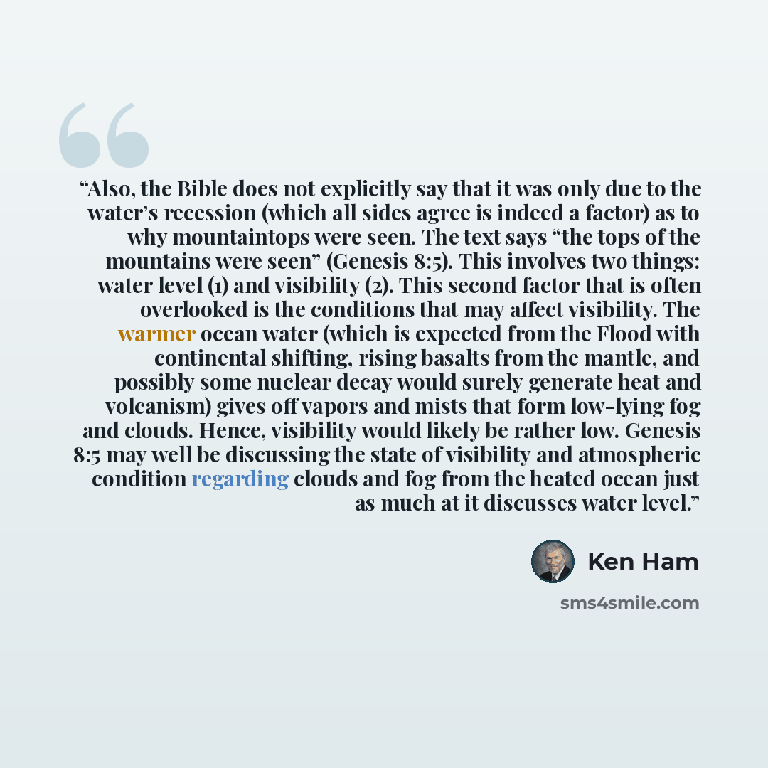 “Also, the Bible does not explicitly say that it was only due to the water’s recession (which all sides agree is indeed a factor) as to why mountaintops were seen. The text says “the tops of the mountains were seen” (Genesis 8:5). This involves two things: water level (1) and visibility (2). This…” quote by Ken Ham