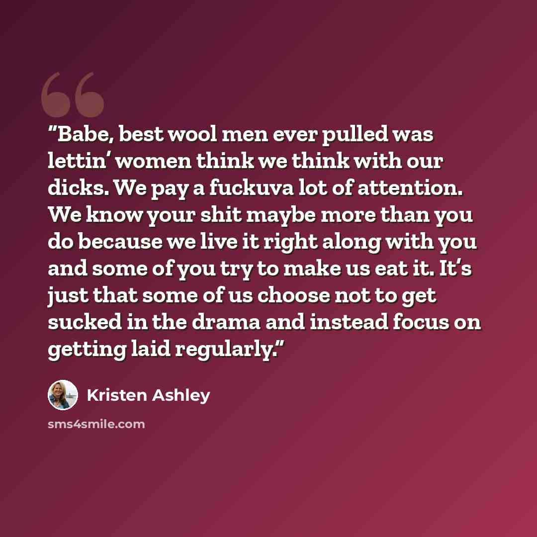 “Babe, best wool men ever pulled was lettin’ women think we think with our dicks. We pay a fuckuva lot of attention. We know your shit maybe more than you do because we live it right along with you and some of you try to make us eat it. It’s just that some of us choose not to get sucked in the…” quote by Kristen Ashley