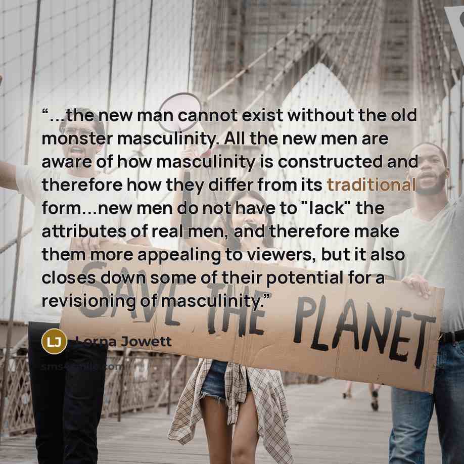“...the new man cannot exist without the old monster masculinity. All the new men are aware of how masculinity is constructed and therefore how they differ from its traditional form...new men do not have to "lack" the attributes of real men, and therefore make them more appealing to viewers, but it…” quote by Lorna Jowett