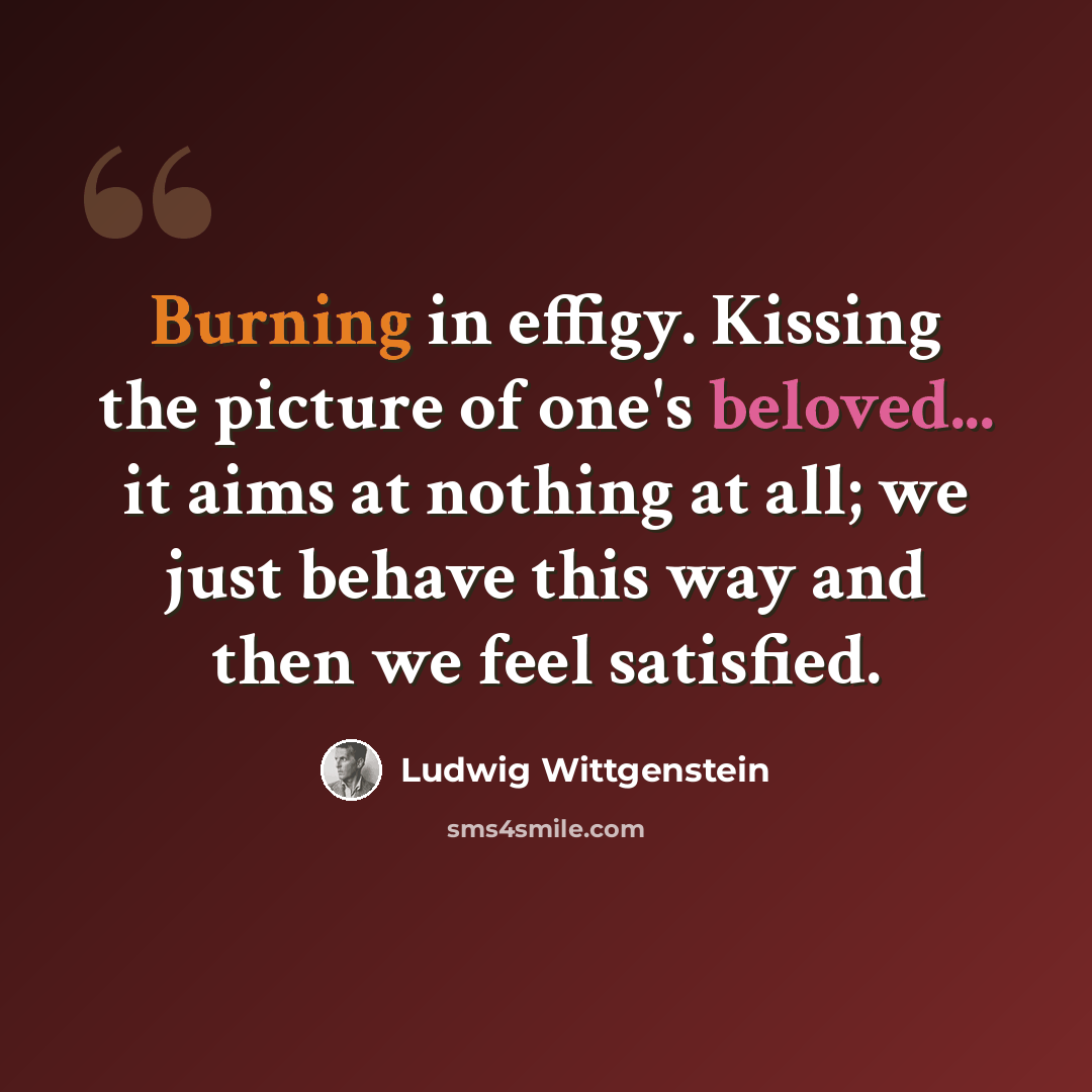 “Burning in effigy. Kissing the picture of one's beloved... it aims at nothing at all; we just behave this way and then we feel satisfied.” quote by Ludwig Wittgenstein