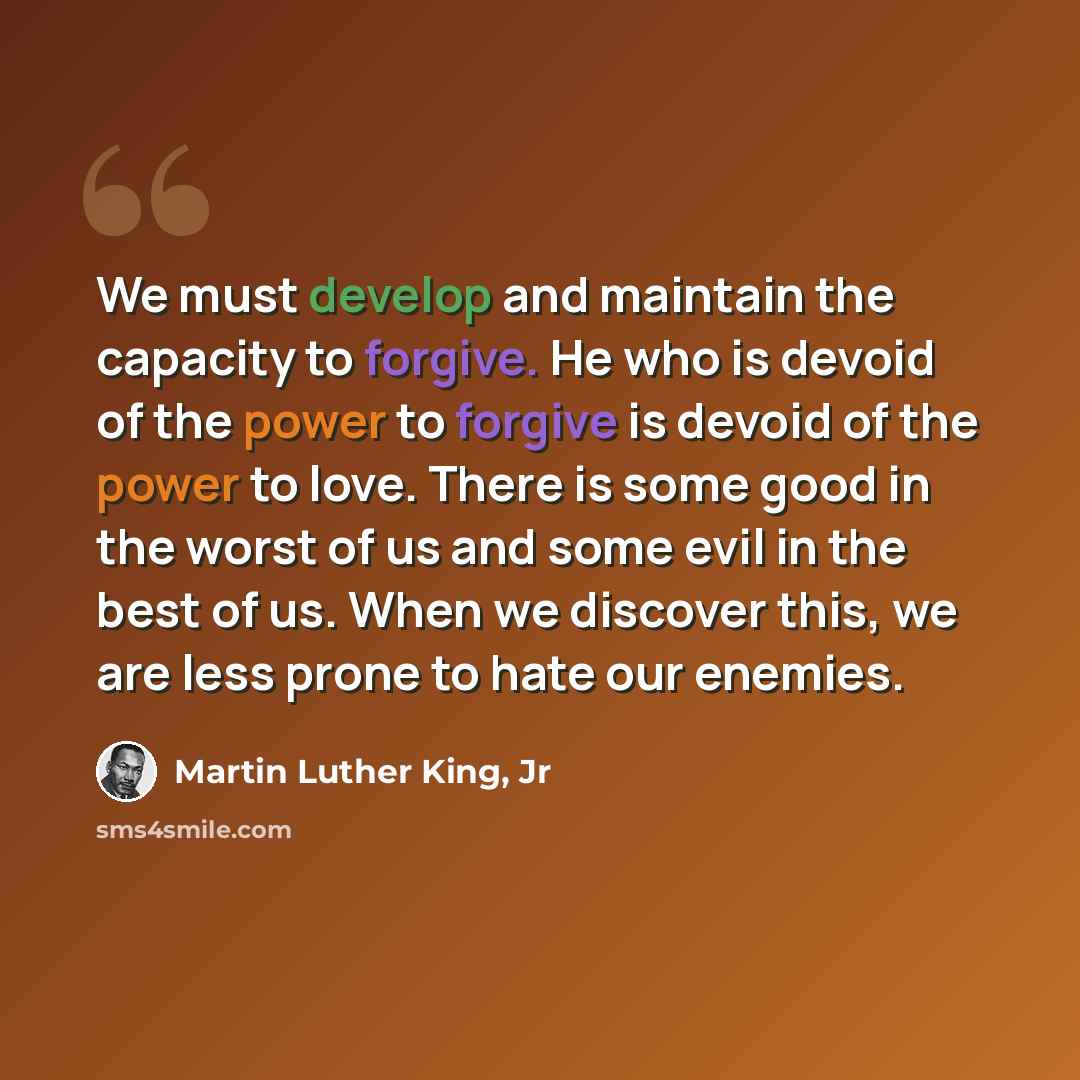 “We must develop and maintain the capacity to forgive. He who is devoid of the power to forgive is devoid of the power to love. There is some good in the worst of us and some evil in the best of us. When we discover this, we are less prone to hate our enemies.” quote by Martin Luther King, Jr