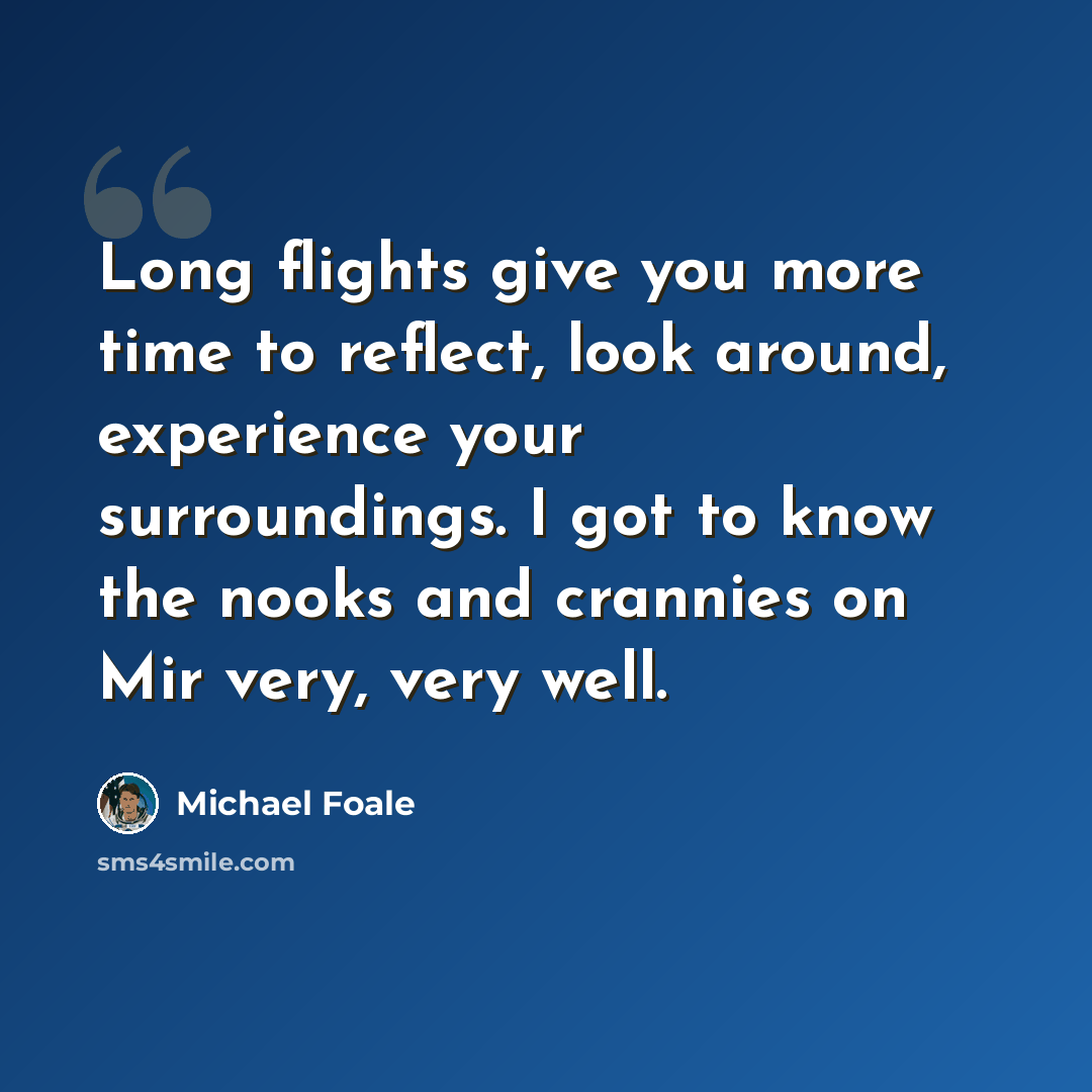 “Long flights give you more time to reflect, look around, experience your surroundings. I got to know the nooks and crannies on Mir very, very well.” quote by Michael Foale