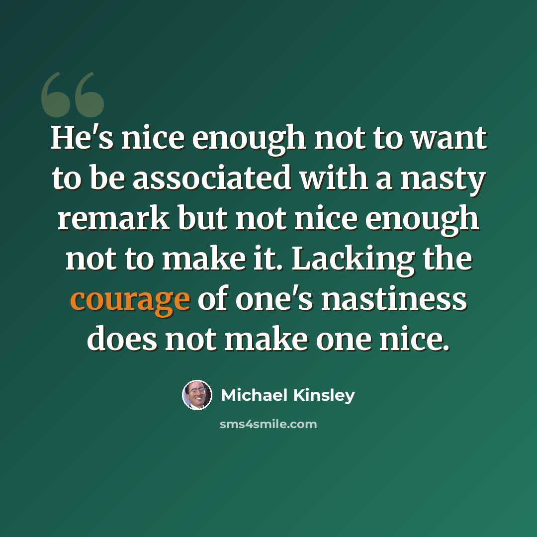 “He's nice enough not to want to be associated with a nasty remark but not nice enough not to make it. Lacking the courage of one's nastiness does not make one nice.” quote by Michael Kinsley