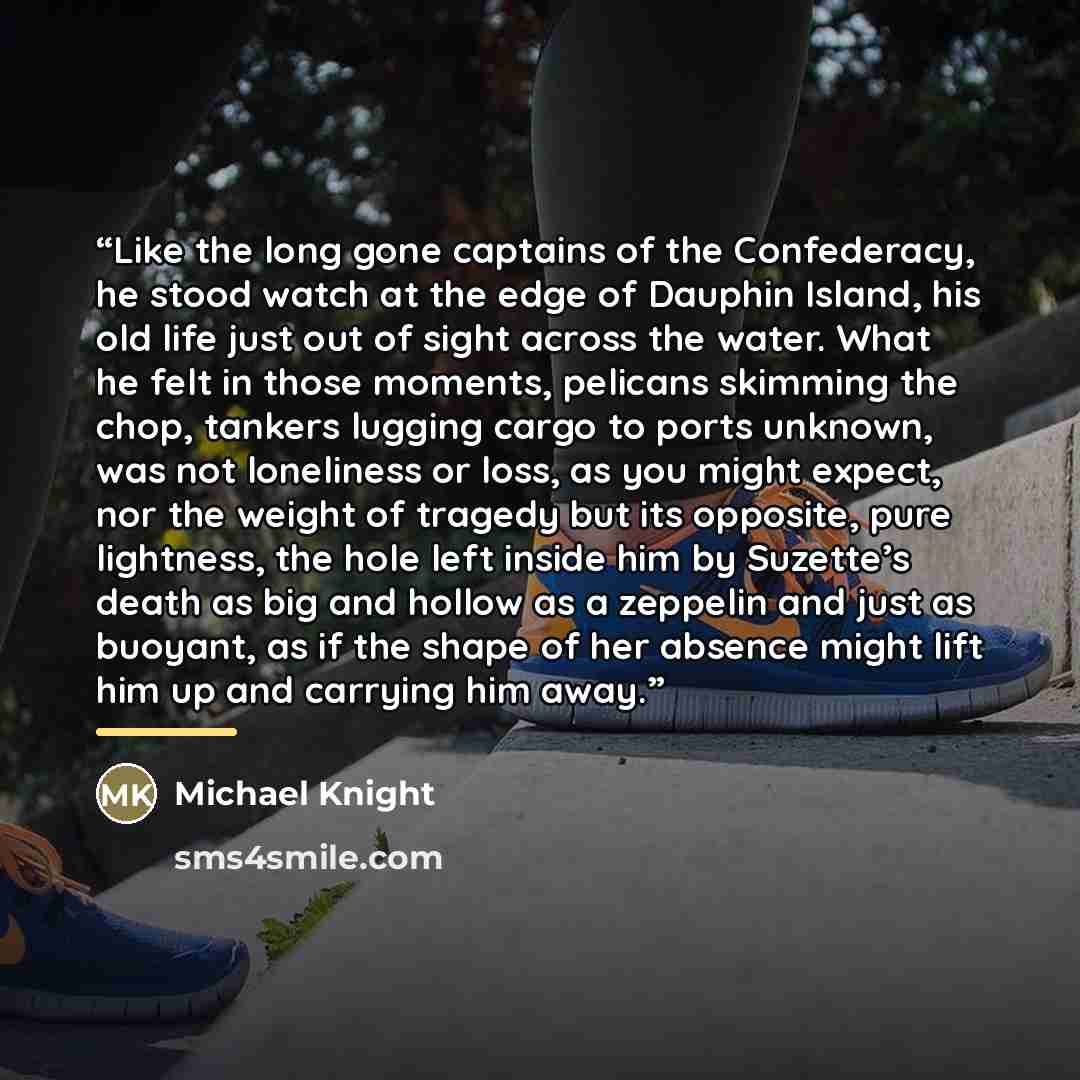 “Like the long gone captains of the Confederacy, he stood watch at the edge of Dauphin Island, his old life just out of sight across the water. What he felt in those moments, pelicans skimming the chop, tankers lugging cargo to ports unknown, was not loneliness or loss, as you might expect, nor the…” quote by Michael Knight