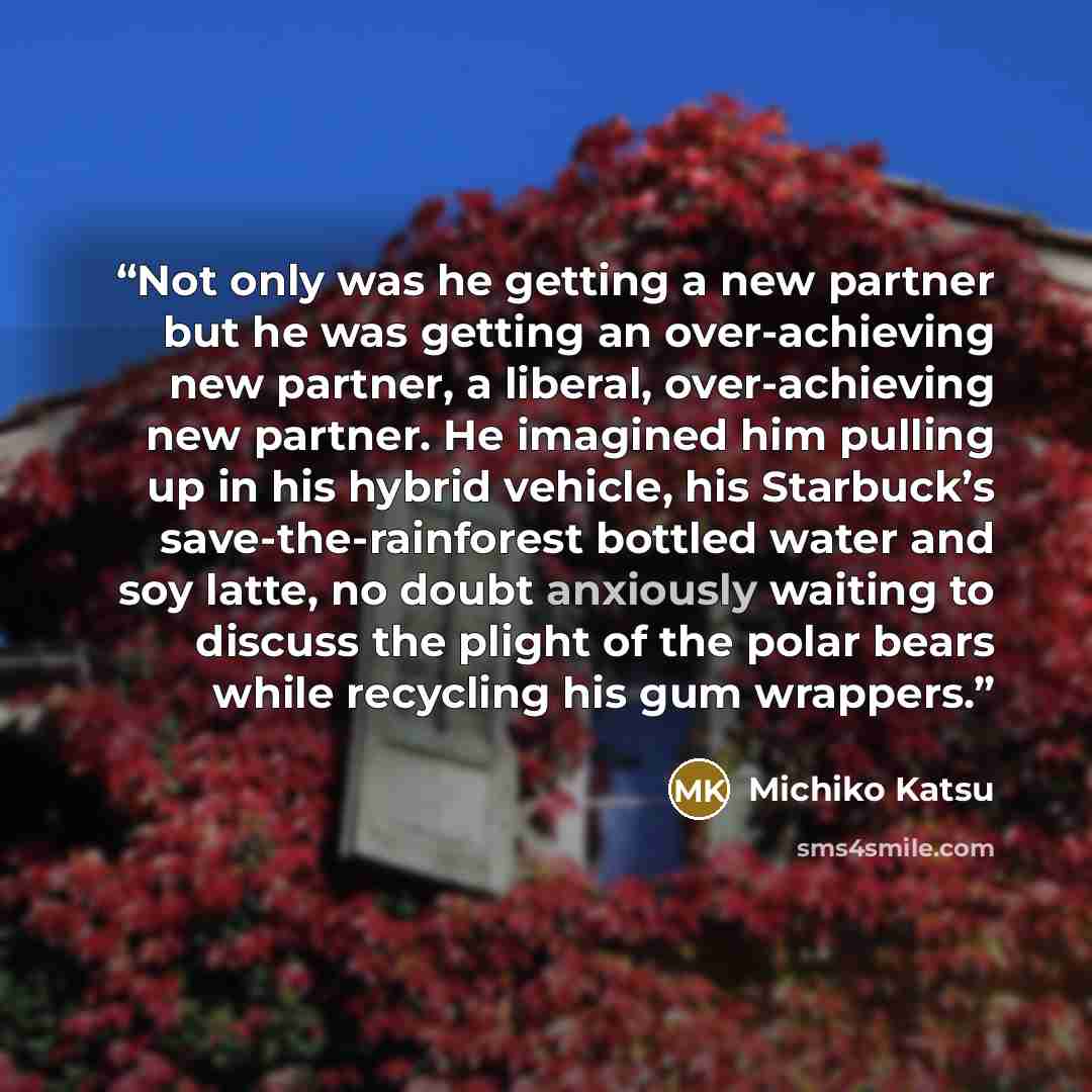 “Not only was he getting a new partner but he was getting an over-achieving new partner, a liberal, over-achieving new partner. He imagined him pulling up in his hybrid vehicle, his Starbuck’s save-the-rainforest bottled water and soy latte, no doubt anxiously waiting to discuss the plight of the…” quote by Michiko Katsu