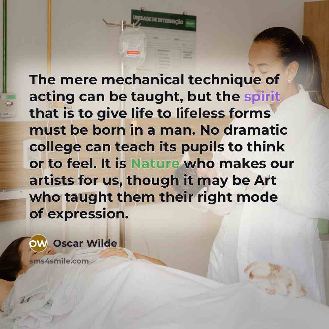“The mere mechanical technique of acting can be taught, but the spirit that is to give life to lifeless forms must be born in a man. No dramatic college can teach its pupils to think or to feel. It is Nature who makes our artists for us, though it may be Art who taught them their right mode of…” quote by Oscar Wilde