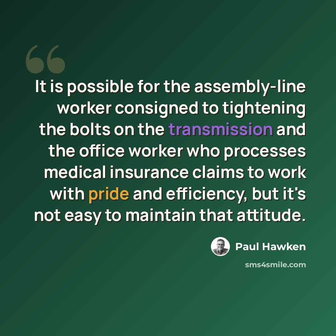 “It is possible for the assembly-line worker consigned to tightening the bolts on the transmission and the office worker who processes medical insurance claims to work with pride and efficiency, but it's not easy to maintain that attitude.” quote by Paul Hawken