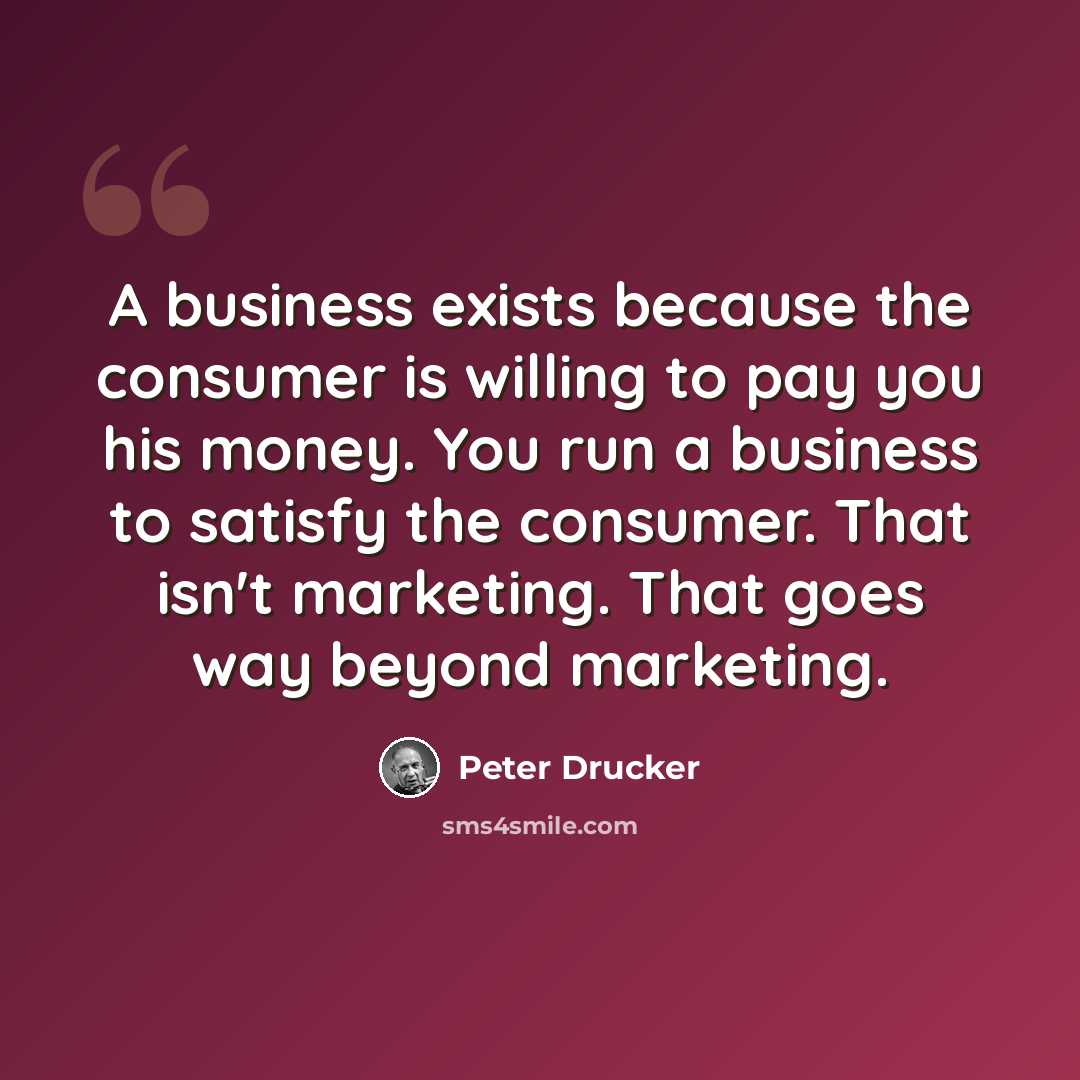“A business exists because the consumer is willing to pay you his money. You run a business to satisfy the consumer. That isn't marketing. That goes way beyond marketing.” quote by Peter Drucker