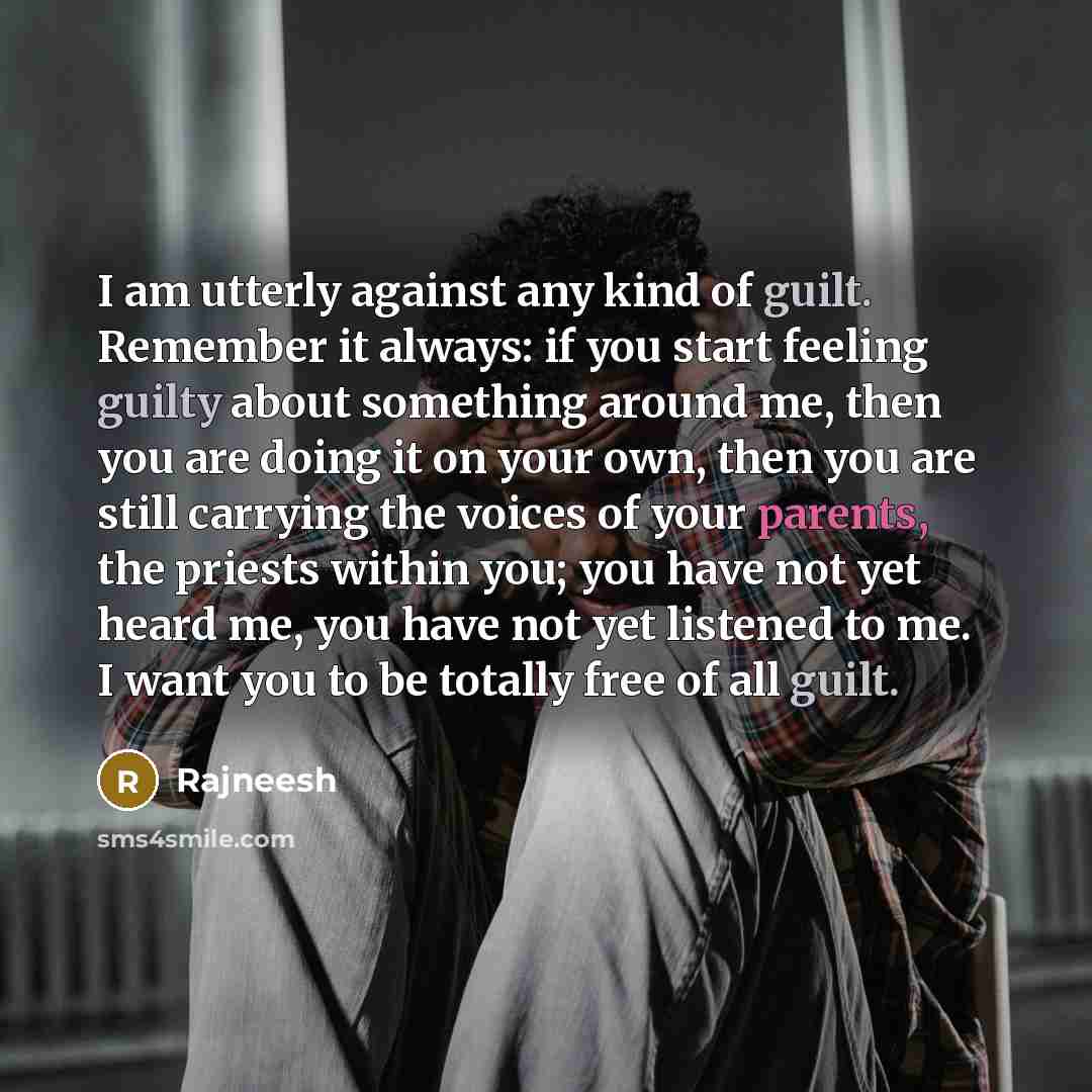 “I am utterly against any kind of guilt. Remember it always: if you start feeling guilty about something around me, then you are doing it on your own, then you are still carrying the voices of your parents, the priests within you; you have not yet heard me, you have not yet listened to me. I want…” quote by Rajneesh