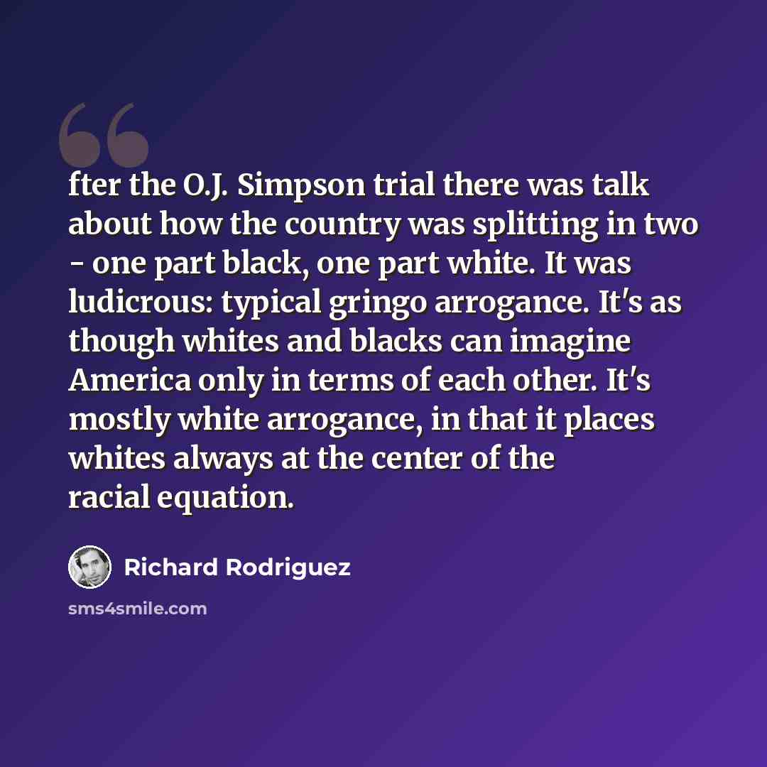 “fter the O.J. Simpson trial there was talk about how the country was splitting in two - one part black, one part white. It was ludicrous: typical gringo arrogance. It's as though whites and blacks can imagine America only in terms of each other. It's mostly white arrogance, in that it places…” quote by Richard Rodriguez