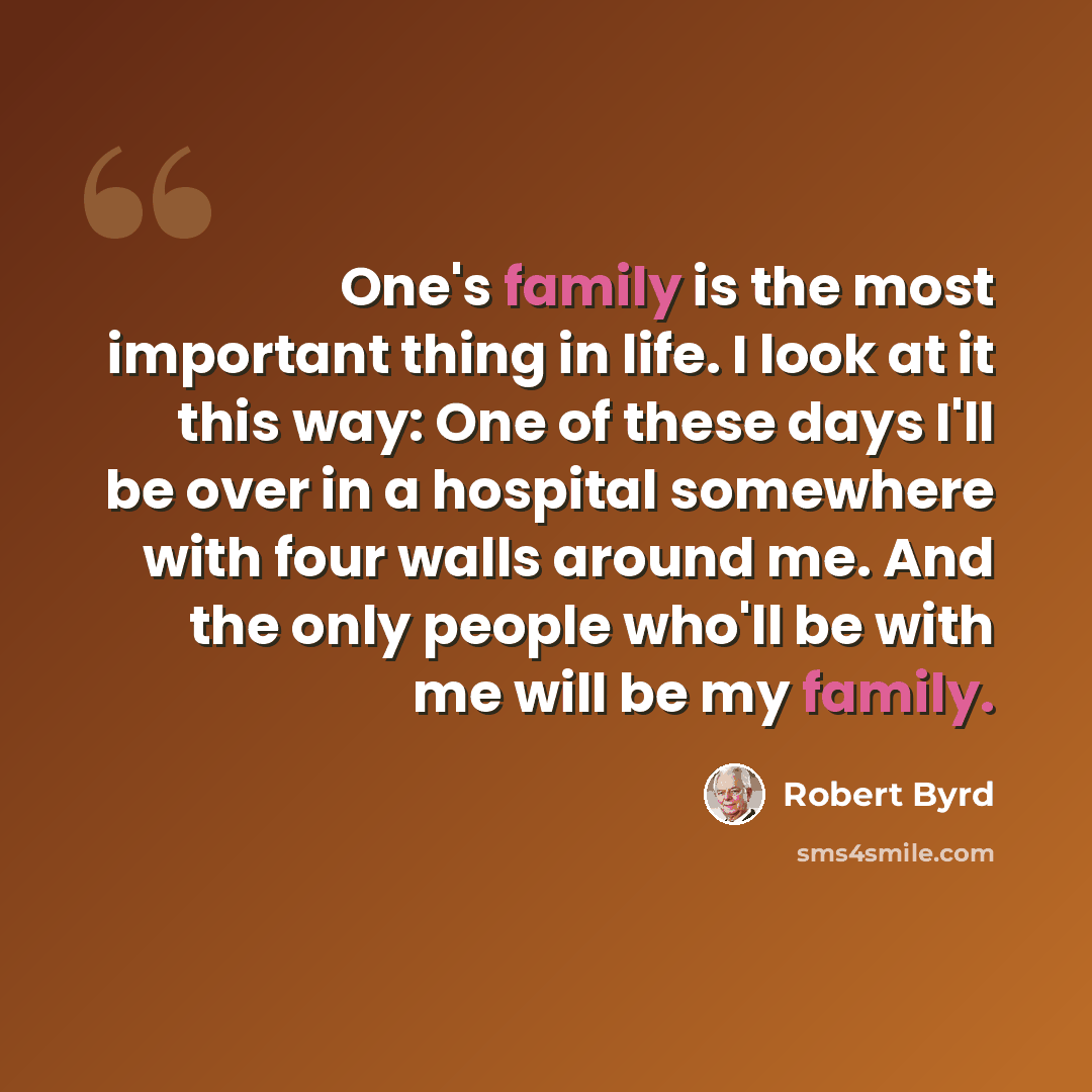 “One's family is the most important thing in life. I look at it this way: One of these days I'll be over in a hospital somewhere with four walls around me. And the only people who'll be with me will be my family.” quote by Robert Byrd