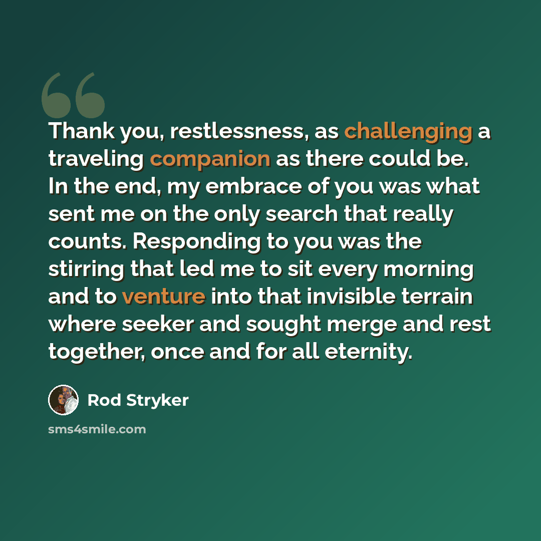 “Thank you, restlessness, as challenging a traveling companion as there could be. In the end, my embrace of you was what sent me on the only search that really counts. Responding to you was the stirring that led me to sit every morning and to venture into that invisible terrain where seeker and…” quote by Rod Stryker