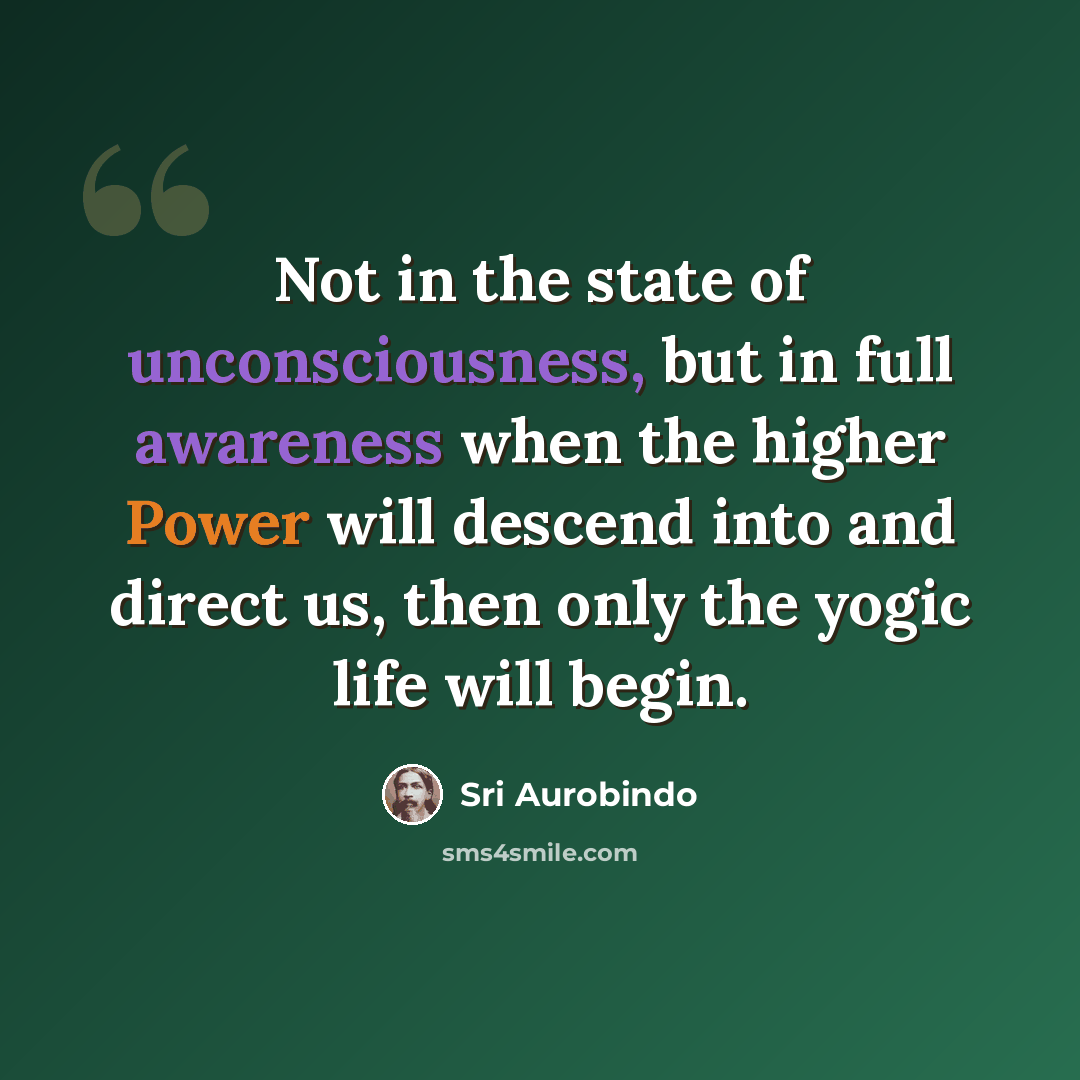 “Not in the state of unconsciousness, but in full awareness when the higher Power will descend into and direct us, then only the yogic life will begin.” quote by Sri Aurobindo