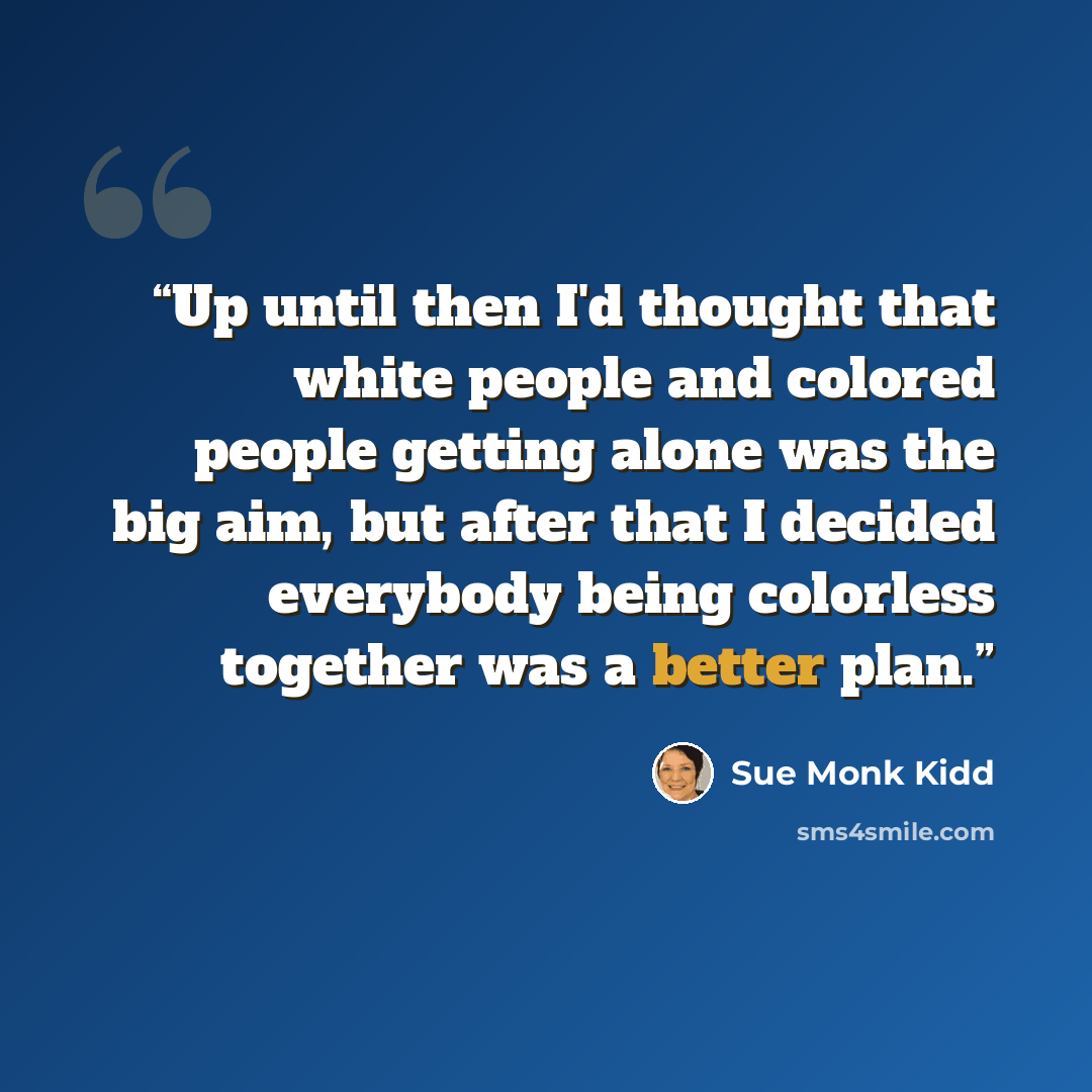 “Up until then I'd thought that white people and colored people getting alone was the big aim, but after that I decided everybody being colorless together was a better plan.” quote by Sue Monk Kidd