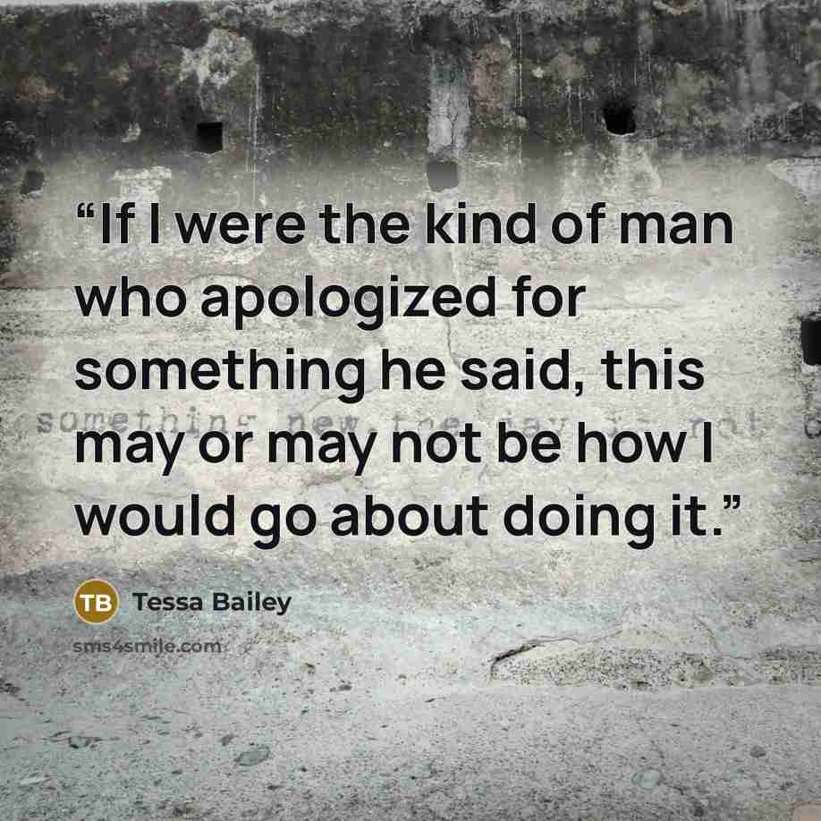 “If I were the kind of man who apologized for something he said, this may or may not be how I would go about doing it.” quote by Tessa Bailey
