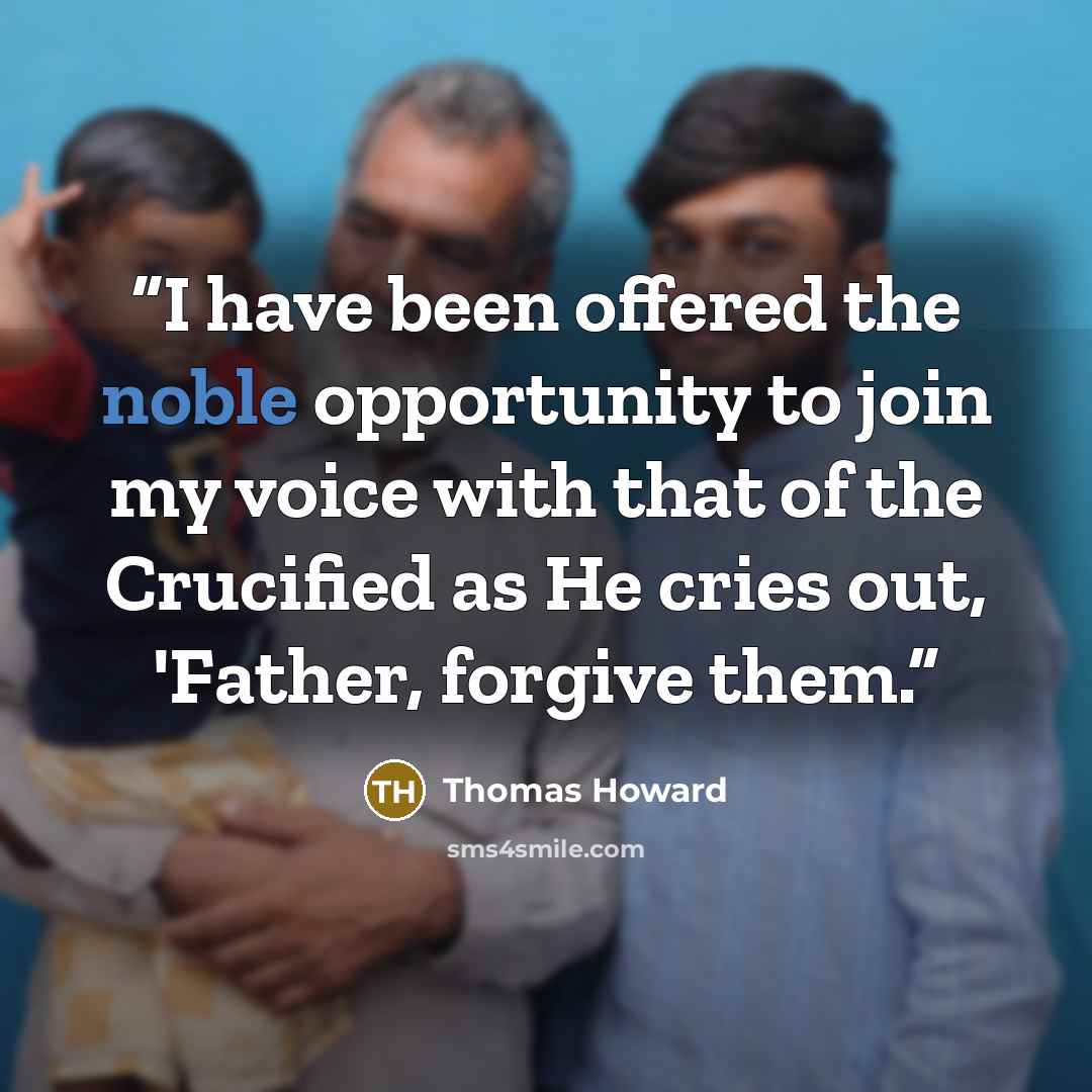 “I have been offered the noble opportunity to join my voice with that of the Crucified as He cries out, 'Father, forgive them.” quote by Thomas Howard