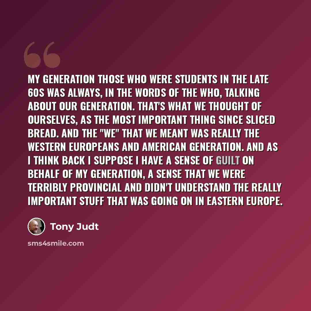 “My generation those who were students in the late 60s was always, in the words of the Who, talking about our generation. That's what we thought of ourselves, as the most important thing since sliced bread. And the "we" that we meant was really the Western Europeans and American generation. And as…” quote by Tony Judt
