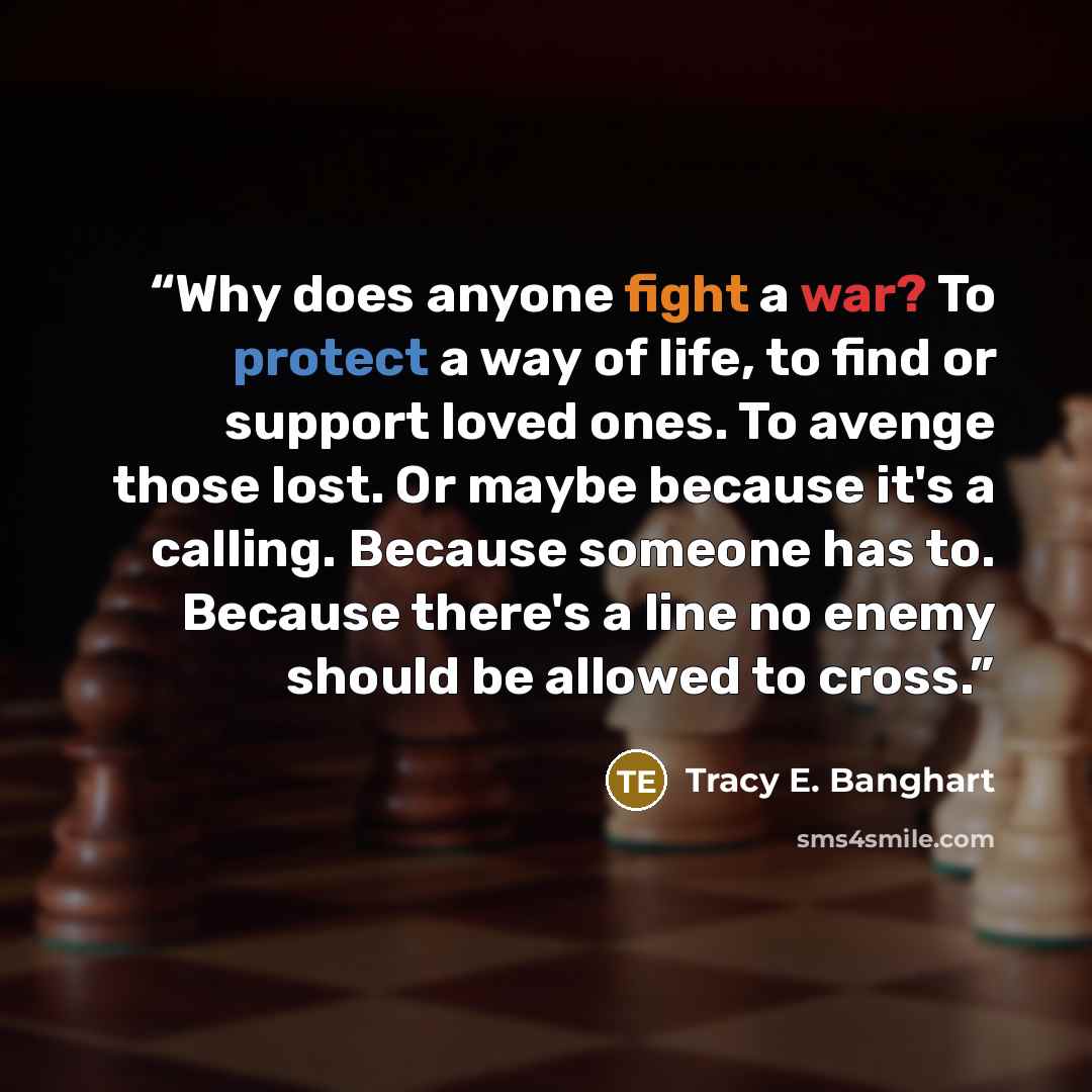 “Why does anyone fight a war? To protect a way of life, to find or support loved ones. To avenge those lost. Or maybe because it's a calling. Because someone has to. Because there's a line no enemy should be allowed to cross.” quote by Tracy E. Banghart