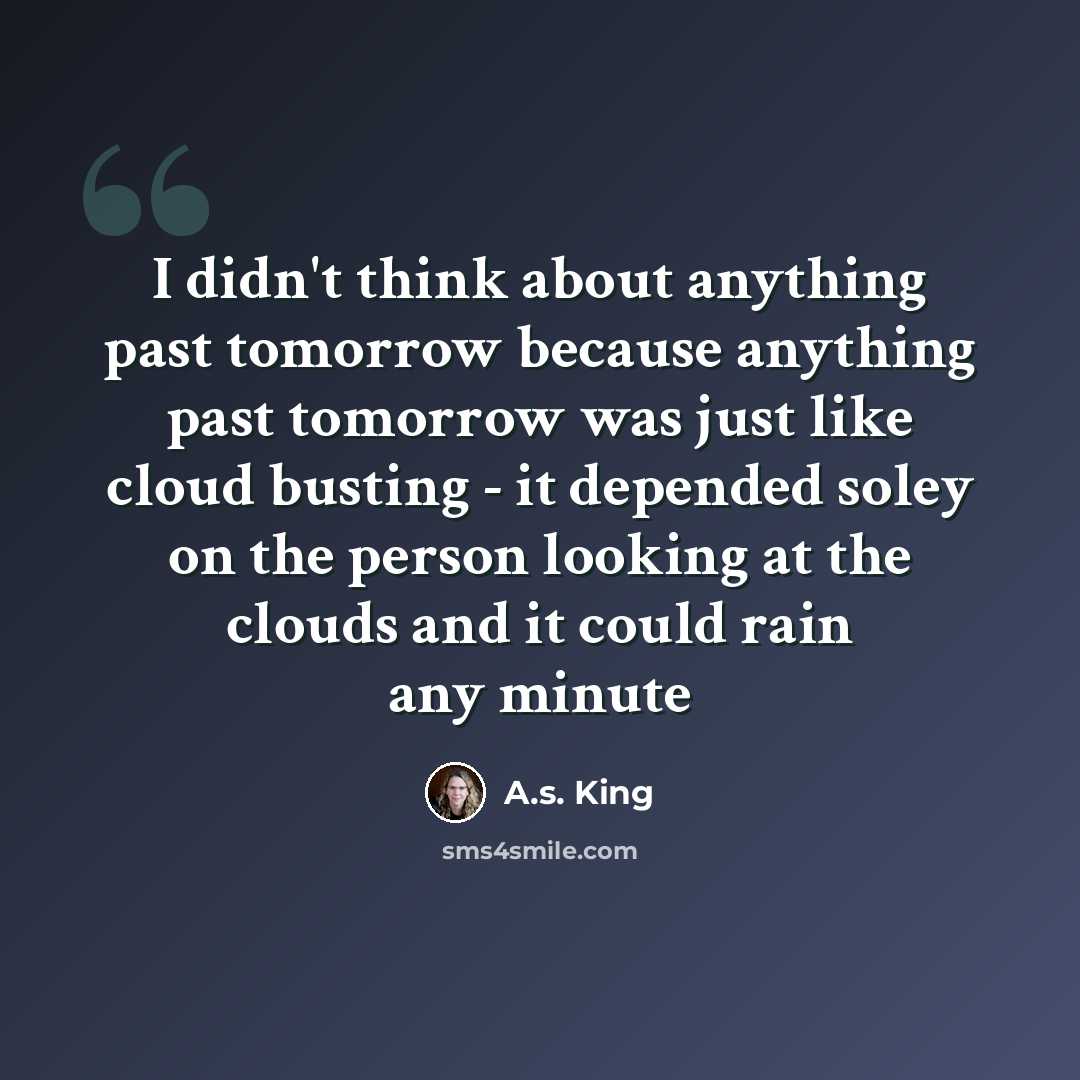 “I didn't think about anything past tomorrow because anything past tomorrow was just like cloud busting - it depended soley on the person looking at the clouds and it could rain any minute” quote by A.S. King
