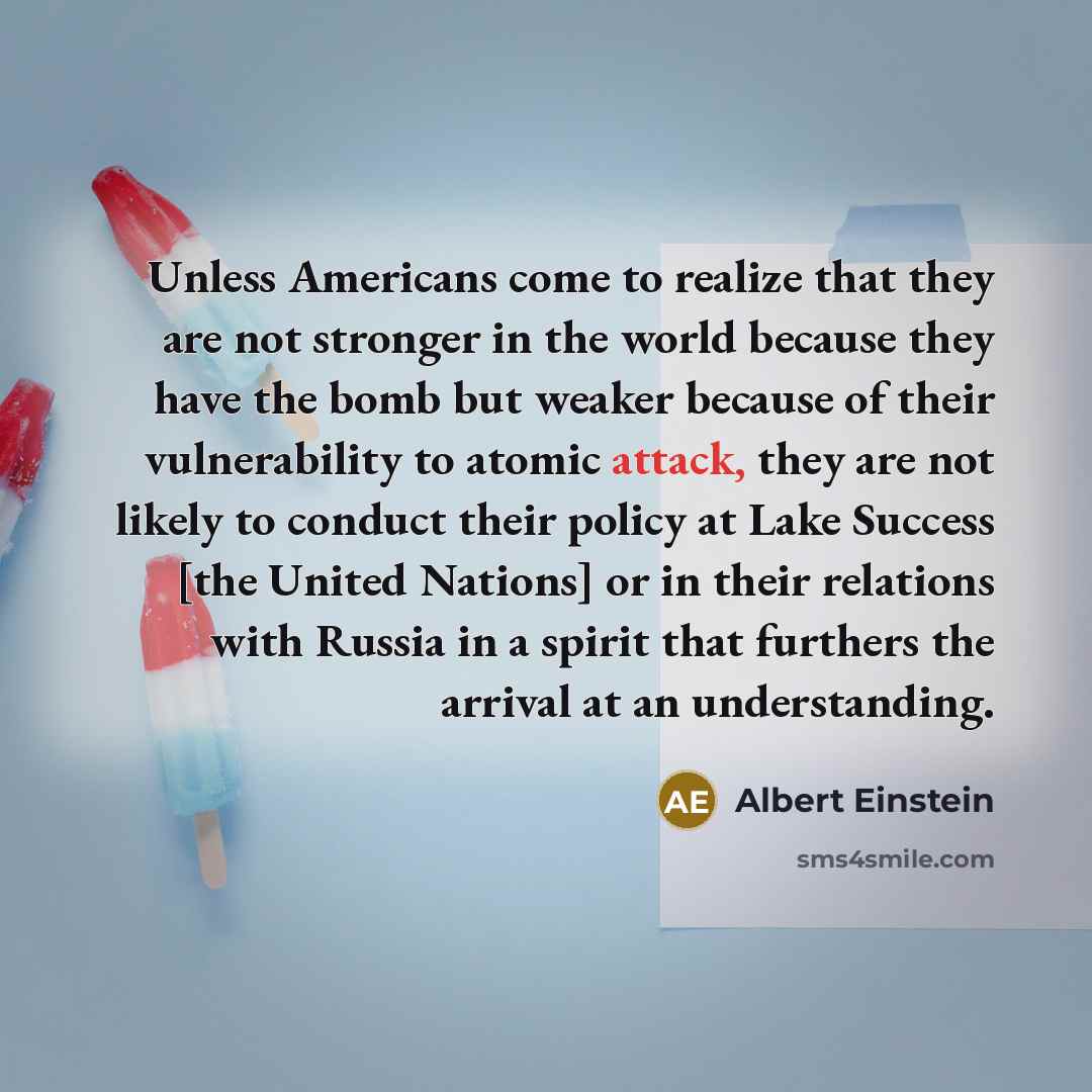 “Unless Americans come to realize that they are not stronger in the world because they have the bomb but weaker because of their vulnerability to atomic attack, they are not likely to conduct their policy at Lake Success [the United Nations] or in their relations with Russia in a spirit that…” quote by Albert Einstein