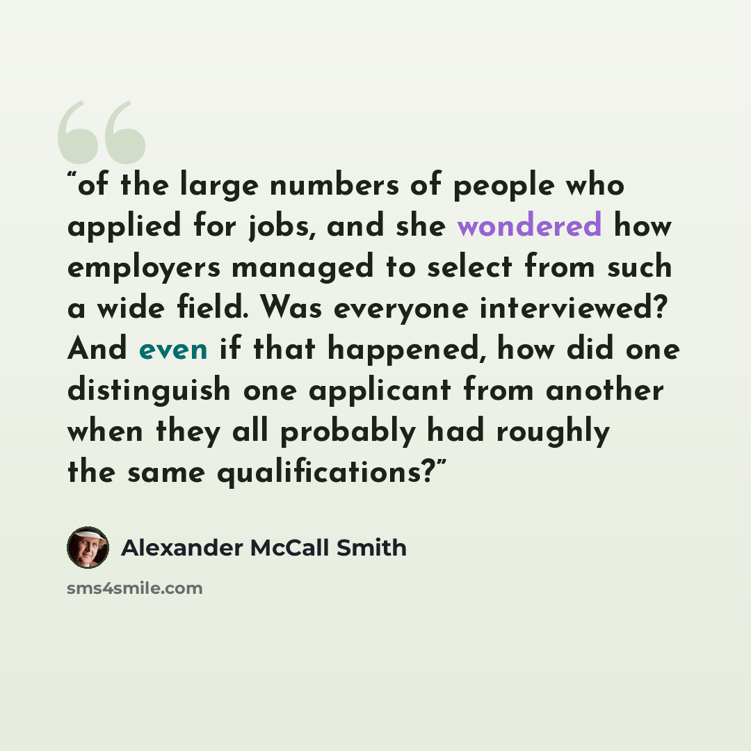 “of the large numbers of people who applied for jobs, and she wondered how employers managed to select from such a wide field. Was everyone interviewed? And even if that happened, how did one distinguish one applicant from another when they all probably had roughly the same qualifications?” quote by Alexander McCall Smith