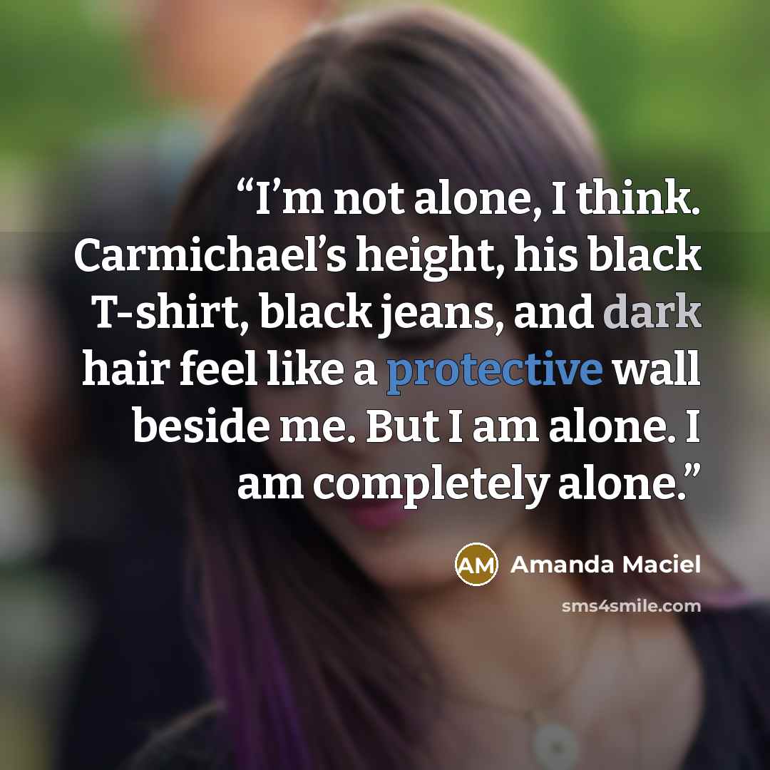 “I’m not alone, I think. Carmichael’s height, his black T-shirt, black jeans, and dark hair feel like a protective wall beside me. But I am alone. I am completely alone.” quote by Amanda Maciel