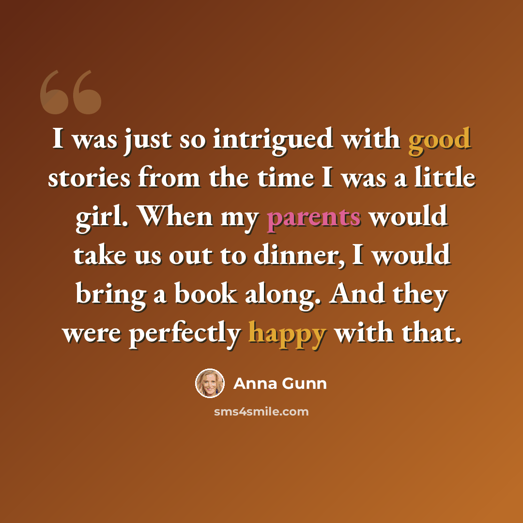 “I was just so intrigued with good stories from the time I was a little girl. When my parents would take us out to dinner, I would bring a book along. And they were perfectly happy with that.” quote by Anna Gunn