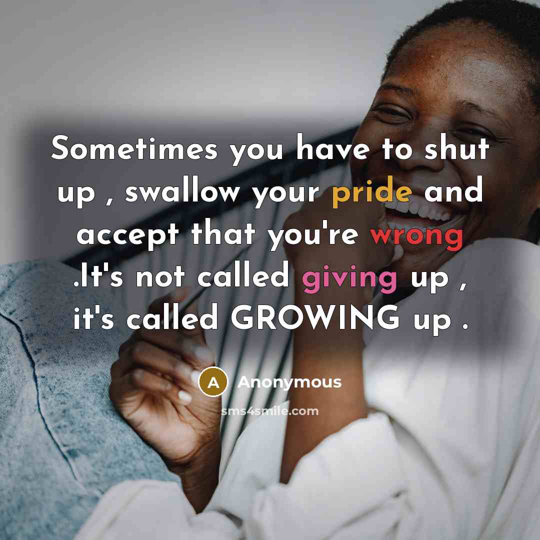 “Sometimes you have to shut up , swallow your pride and accept that you're wrong .It's not called giving up , it's called GROWING up .” quote by Anonymous
