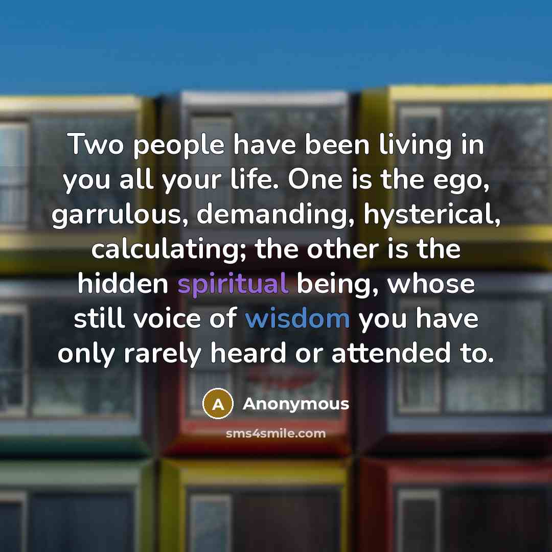 “Two people have been living in you all your life. One is the ego, garrulous, demanding, hysterical, calculating; the other is the hidden spiritual being, whose still voice of wisdom you have only rarely heard or attended to.” quote by Anonymous