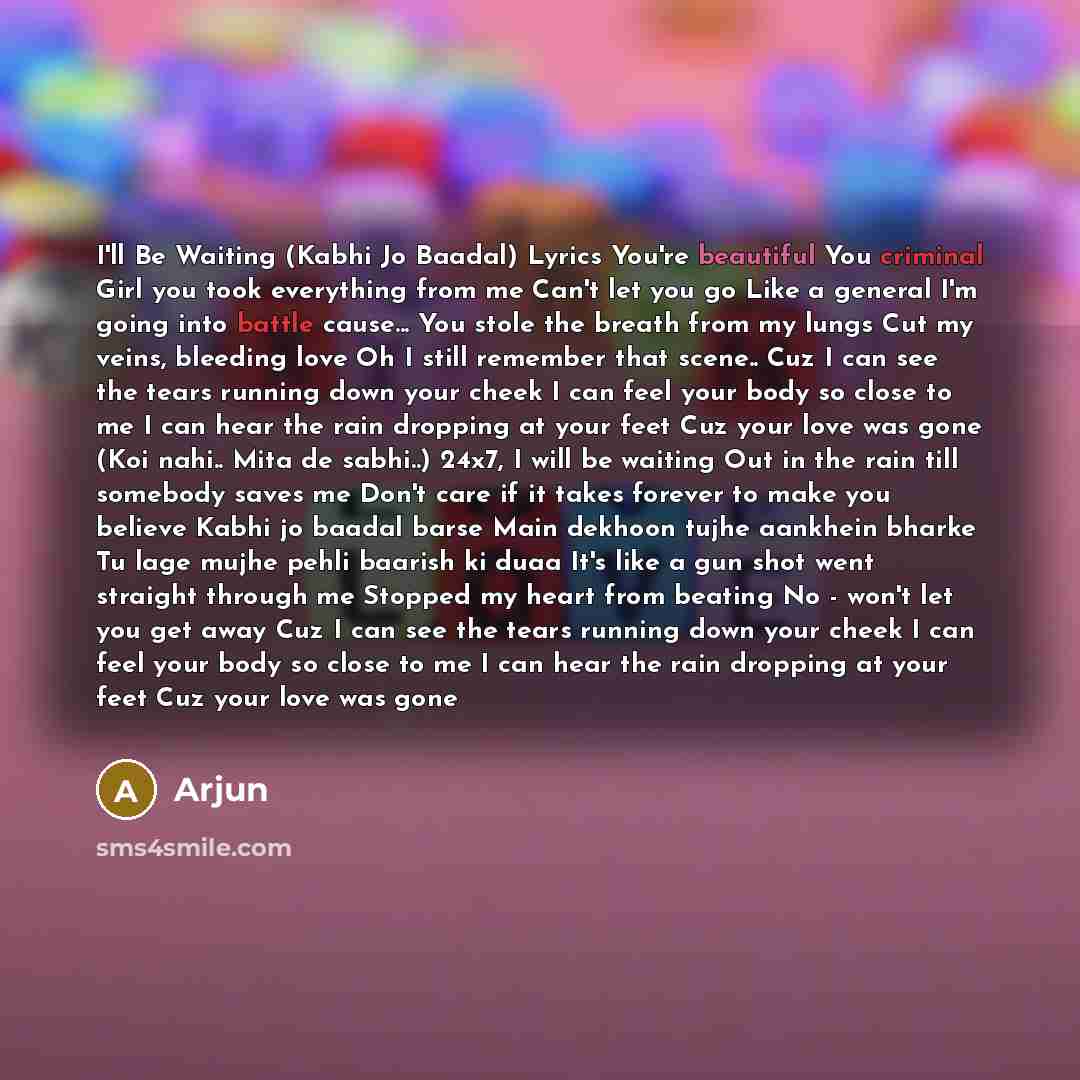 “I'll Be Waiting (Kabhi Jo Baadal) Lyrics You're beautiful You criminal Girl you took everything from me Can't let you go Like a general I'm going into battle cause... You stole the breath from my lungs Cut my veins, bleeding love Oh I still remember that scene.. Cuz I can see the tears running…” quote by Arjun