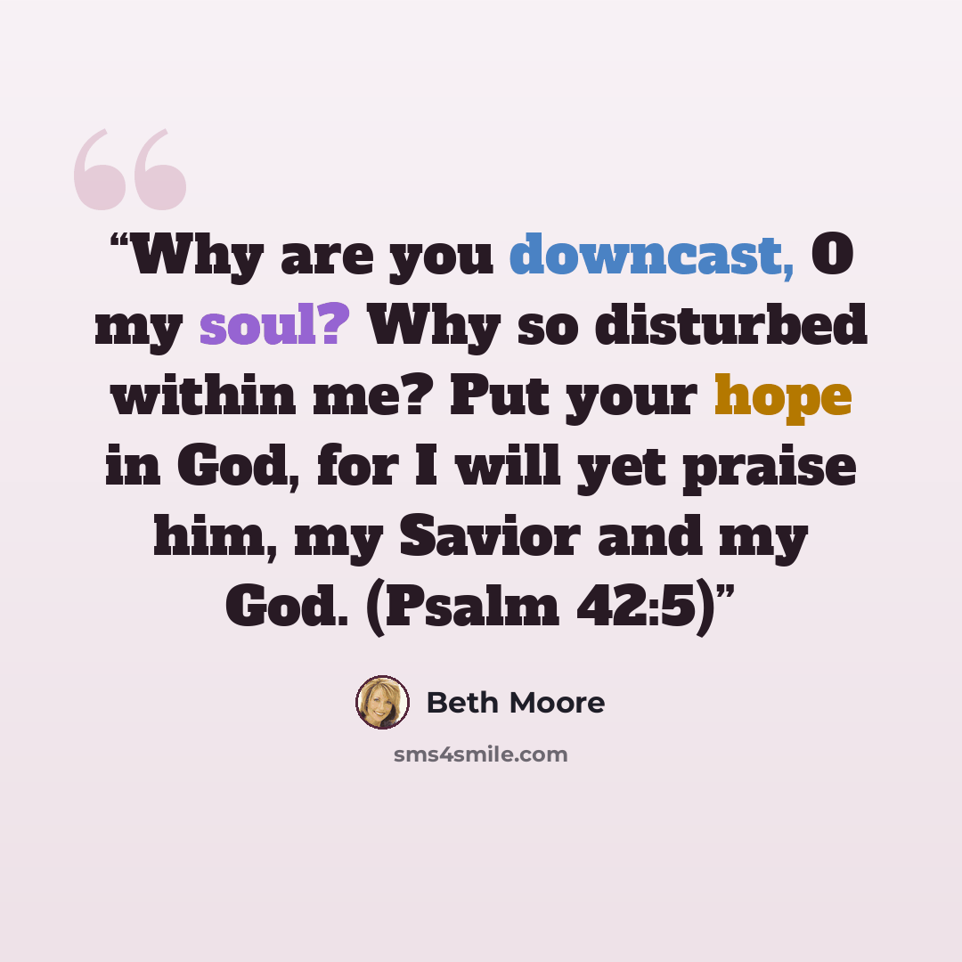 “Why are you downcast, O my soul? Why so disturbed within me? Put your hope in God, for I will yet praise him, my Savior and my God. (Psalm 42:5)” quote by Beth Moore