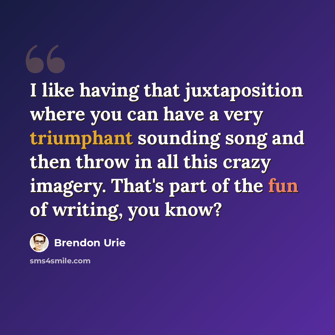 “I like having that juxtaposition where you can have a very triumphant sounding song and then throw in all this crazy imagery. That's part of the fun of writing, you know?” quote by Brendon Urie
