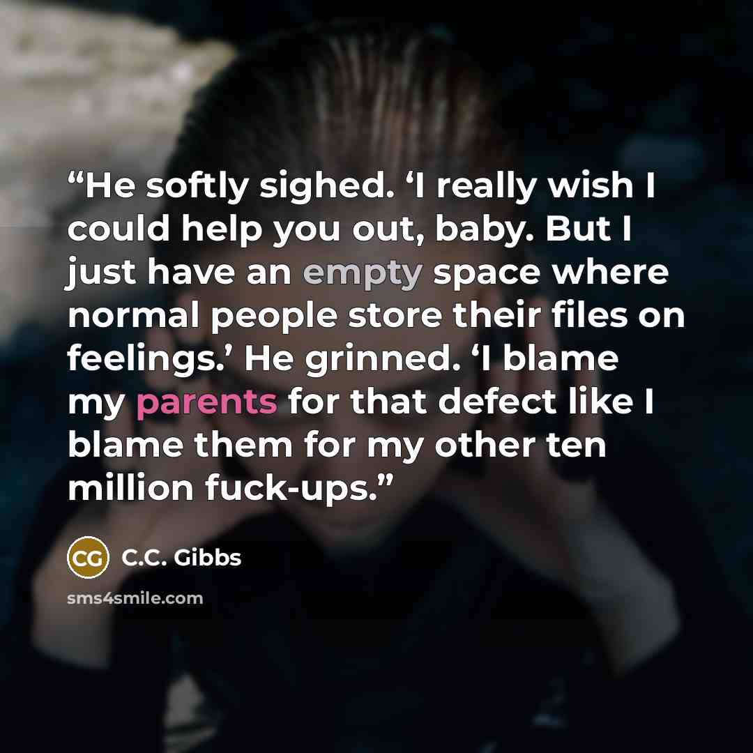 “He softly sighed. ‘I really wish I could help you out, baby. But I just have an empty space where normal people store their files on feelings.’ He grinned. ‘I blame my parents for that defect like I blame them for my other ten million fuck-ups.” quote by C.C. Gibbs