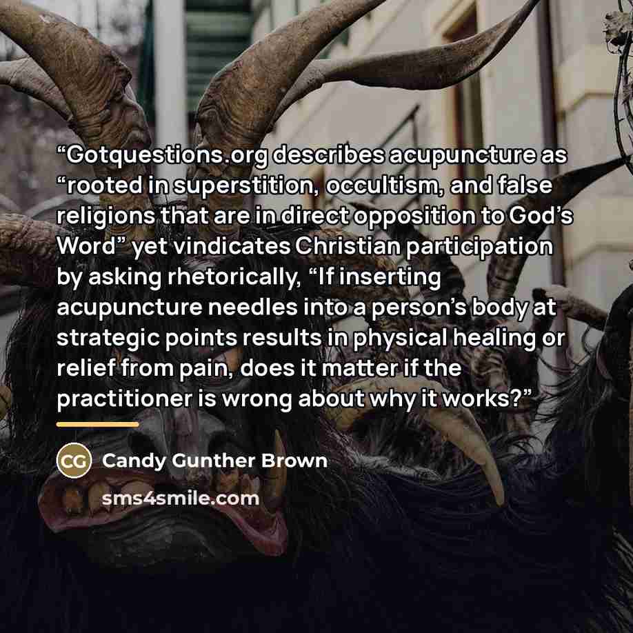 “Gotquestions.org describes acupuncture as “rooted in superstition, occultism, and false religions that are in direct opposition to God’s Word” yet vindicates Christian participation by asking rhetorically, “If inserting acupuncture needles into a person’s body at strategic points results in…” quote by Candy Gunther Brown
