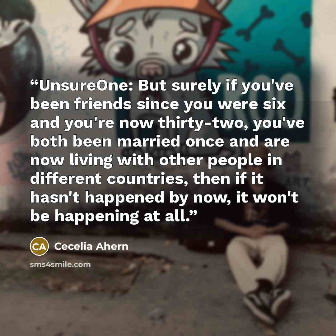 “UnsureOne: But surely if you've been friends since you were six and you're now thirty-two, you've both been married once and are now living with other people in different countries, then if it hasn't happened by now, it won't be happening at all.” quote by Cecelia Ahern