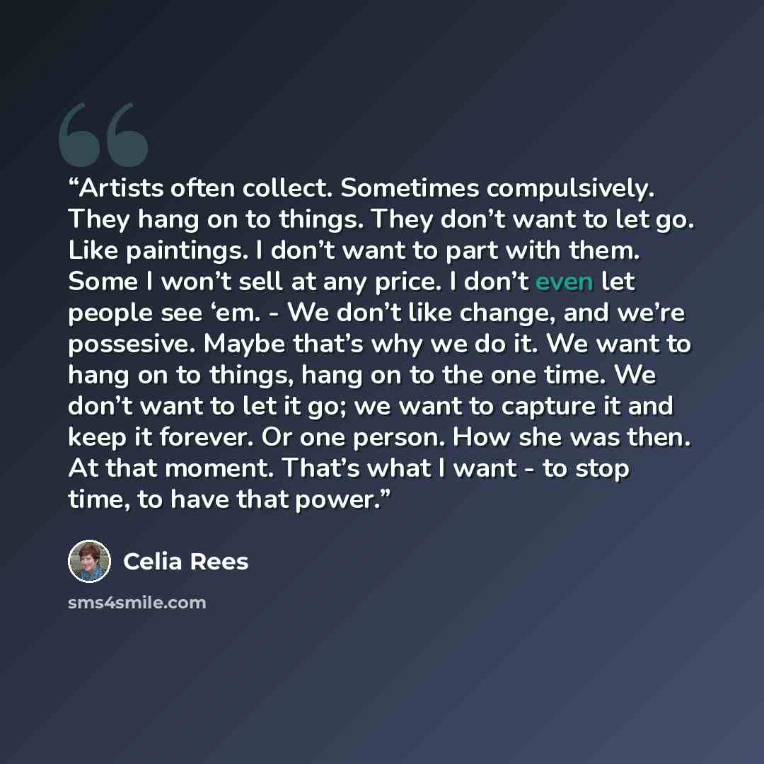 “Artists often collect. Sometimes compulsively. They hang on to things. They don’t want to let go. Like paintings. I don’t want to part with them. Some I won’t sell at any price. I don’t even let people see ‘em. - We don’t like change, and we’re possesive. Maybe that’s why we do it. We want to hang…” quote by Celia Rees