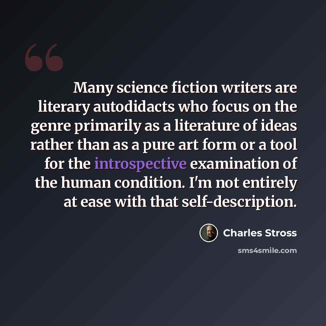 “Many science fiction writers are literary autodidacts who focus on the genre primarily as a literature of ideas rather than as a pure art form or a tool for the introspective examination of the human condition. I'm not entirely at ease with that self-description.” quote by Charles Stross