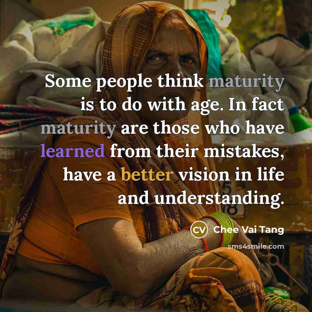 “Some people think maturity is to do with age. In fact maturity are those who have learned from their mistakes, have a better vision in life and understanding.” quote by Chee Vai Tang