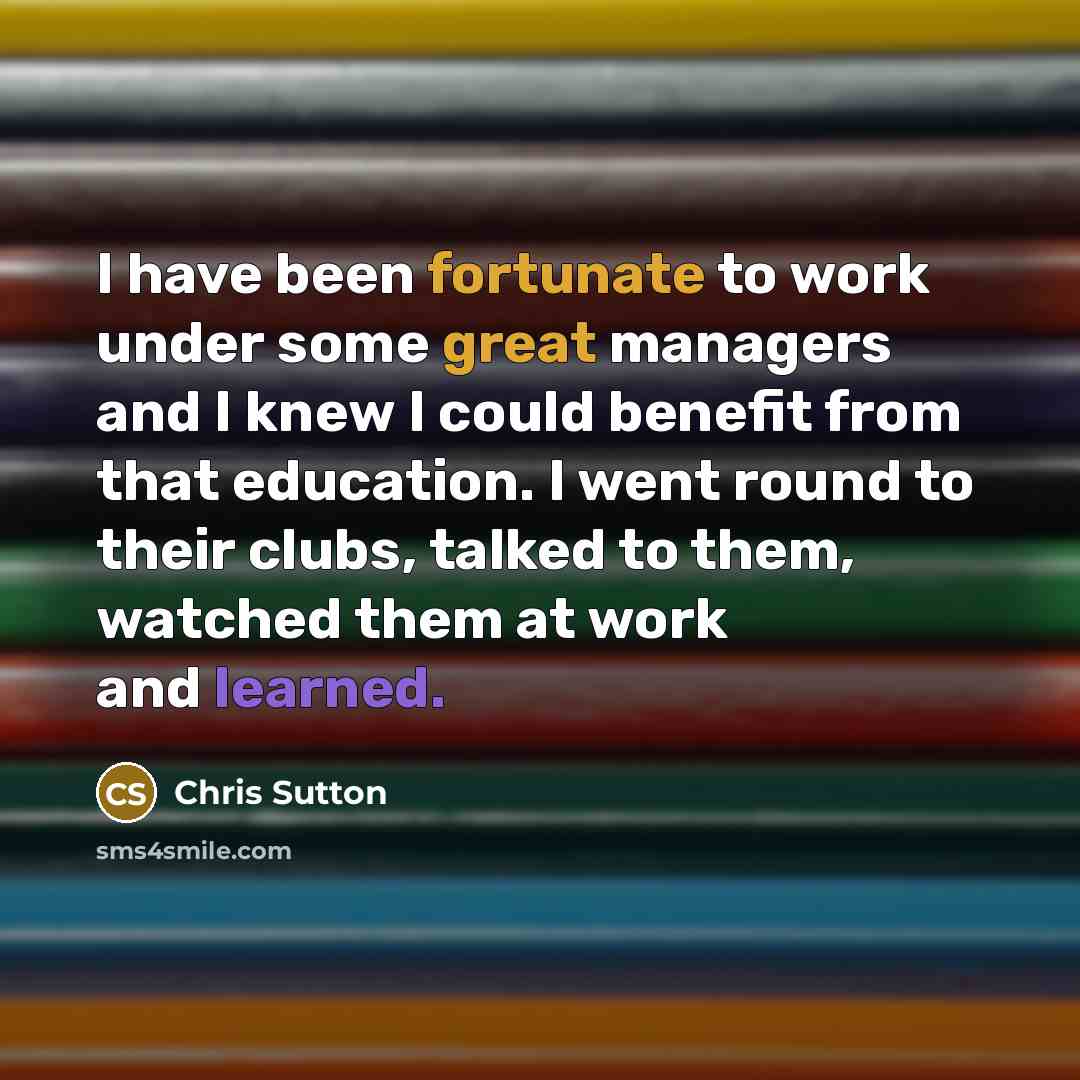 “I have been fortunate to work under some great managers and I knew I could benefit from that education. I went round to their clubs, talked to them, watched them at work and learned.” quote by Chris Sutton