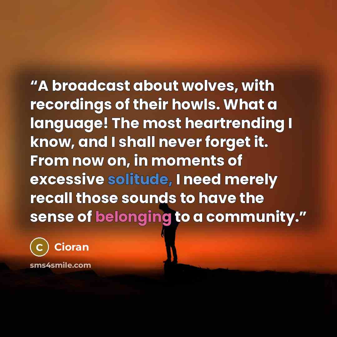 “A broadcast about wolves, with recordings of their howls. What a language! The most heartrending I know, and I shall never forget it. From now on, in moments of excessive solitude, I need merely recall those sounds to have the sense of belonging to a community.” quote by Cioran