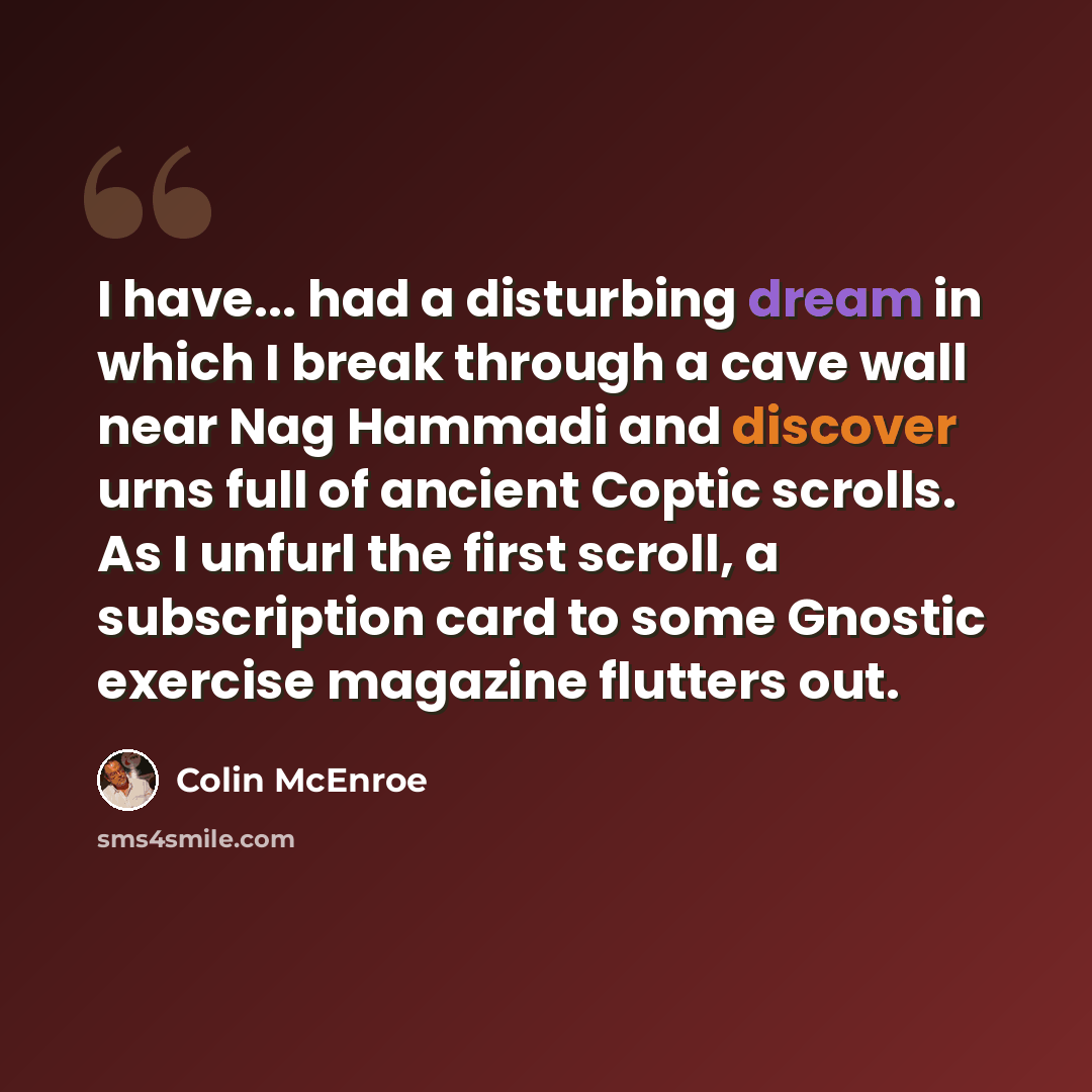 “I have... had a disturbing dream in which I break through a cave wall near Nag Hammadi and discover urns full of ancient Coptic scrolls. As I unfurl the first scroll, a subscription card to some Gnostic exercise magazine flutters out.” quote by Colin McEnroe