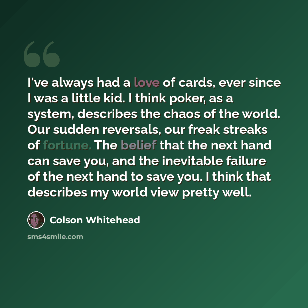 “I've always had a love of cards, ever since I was a little kid. I think poker, as a system, describes the chaos of the world. Our sudden reversals, our freak streaks of fortune. The belief that the next hand can save you, and the inevitable failure of the next hand to save you. I think that…” quote by Colson Whitehead