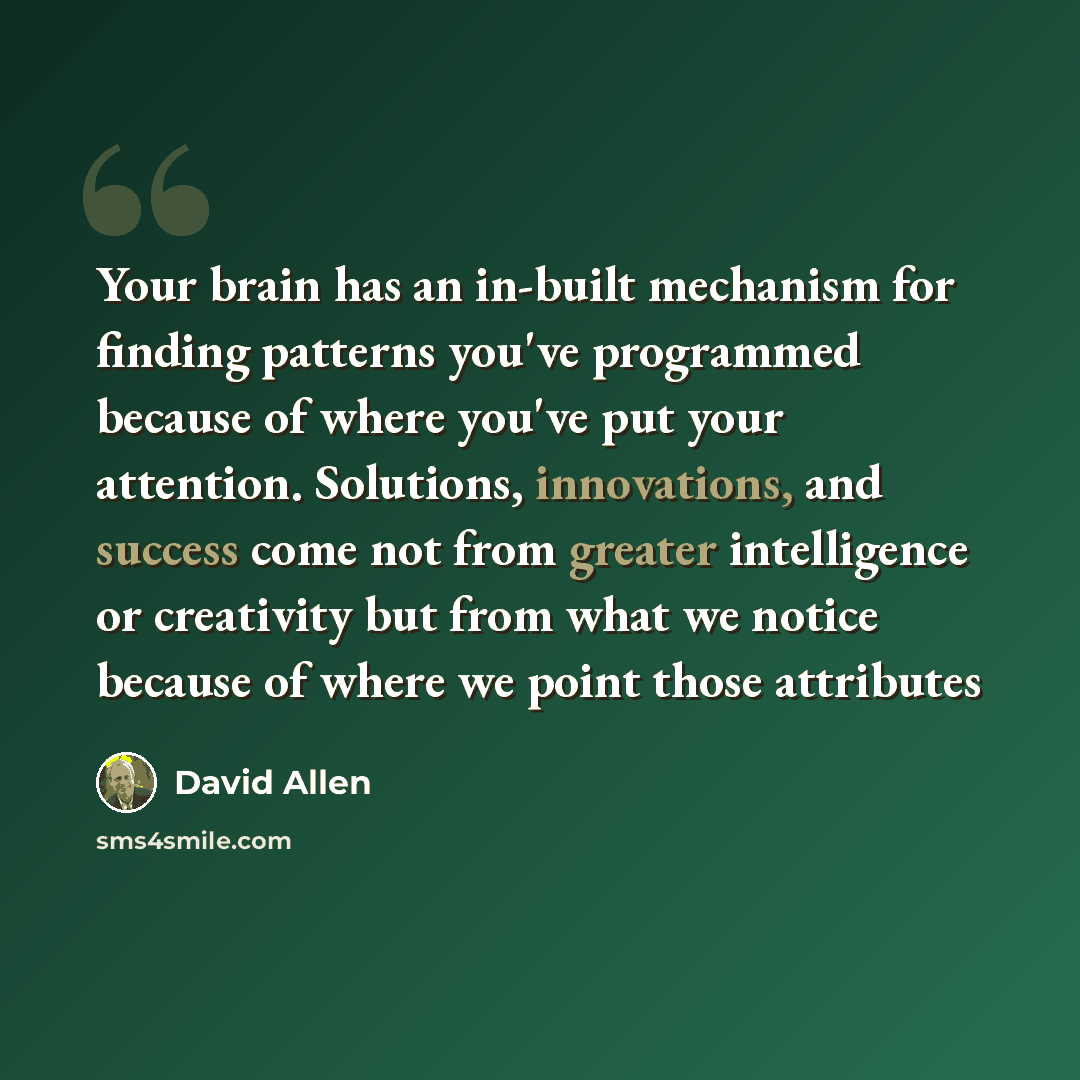 “Your brain has an in-built mechanism for finding patterns you've programmed because of where you've put your attention. Solutions, innovations, and success come not from greater intelligence or creativity but from what we notice because of where we point those attributes” quote by David Allen
