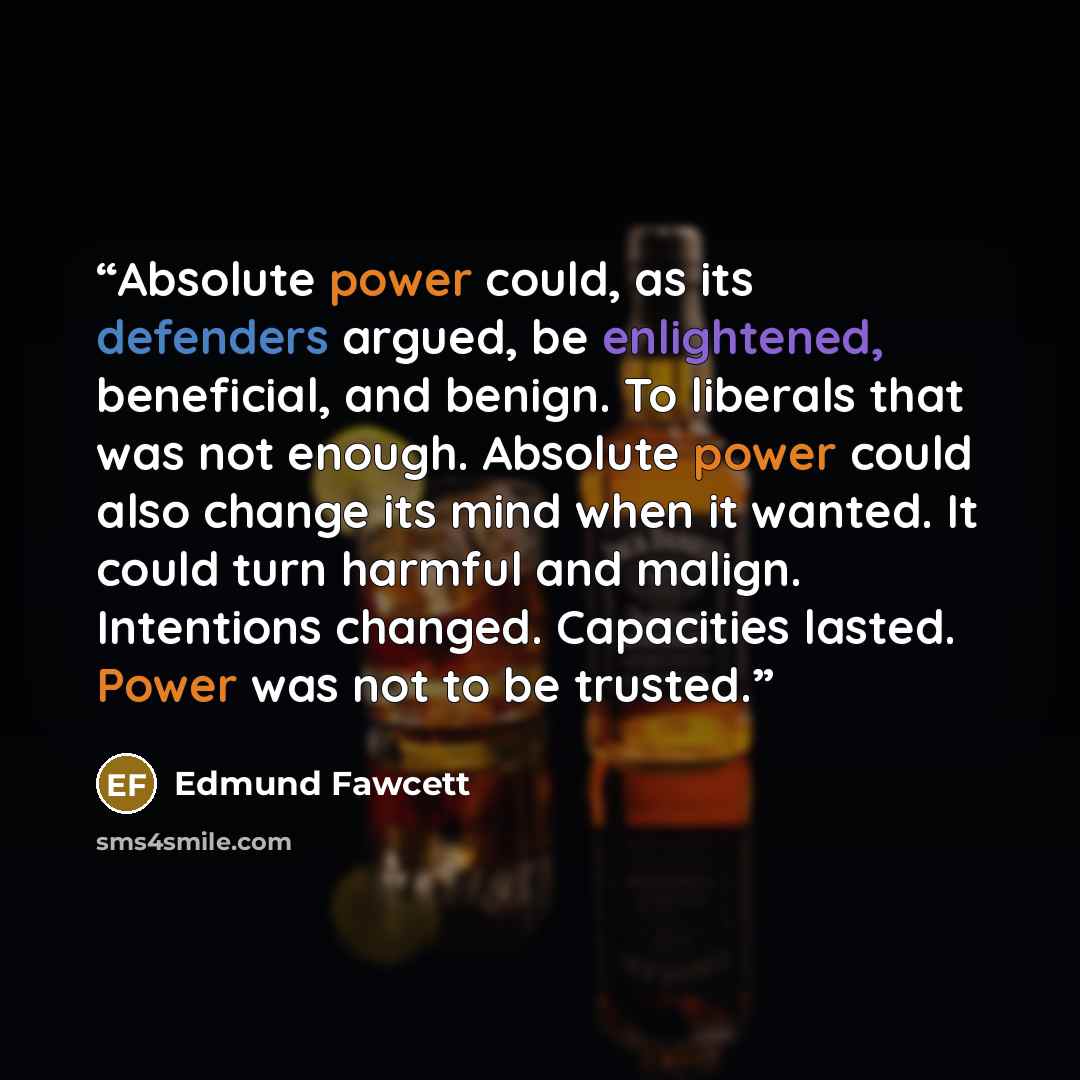 “Absolute power could, as its defenders argued, be enlightened, beneficial, and benign. To liberals that was not enough. Absolute power could also change its mind when it wanted. It could turn harmful and malign. Intentions changed. Capacities lasted. Power was not to be trusted.” quote by Edmund Fawcett